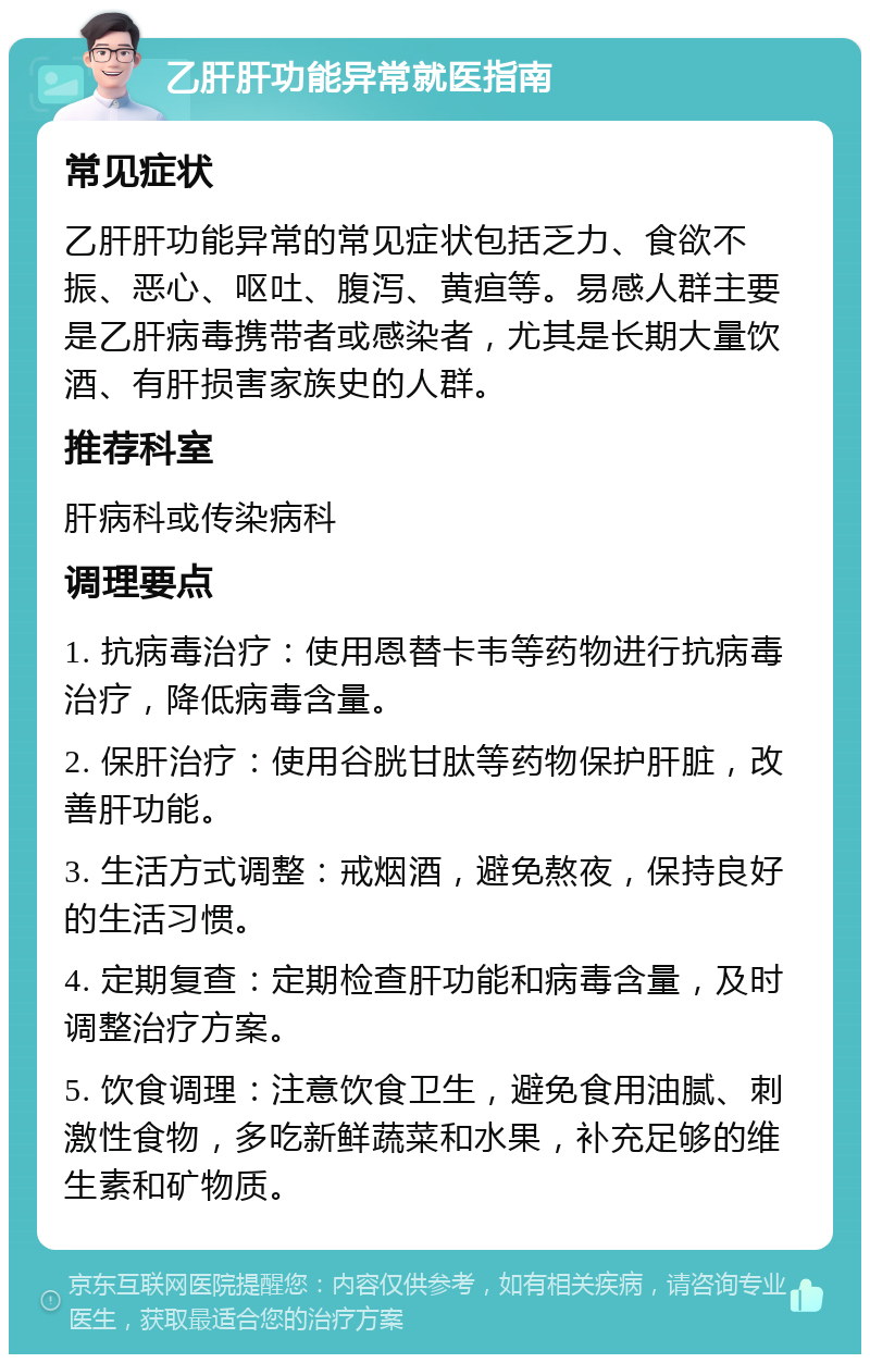 乙肝肝功能异常就医指南 常见症状 乙肝肝功能异常的常见症状包括乏力、食欲不振、恶心、呕吐、腹泻、黄疸等。易感人群主要是乙肝病毒携带者或感染者，尤其是长期大量饮酒、有肝损害家族史的人群。 推荐科室 肝病科或传染病科 调理要点 1. 抗病毒治疗：使用恩替卡韦等药物进行抗病毒治疗，降低病毒含量。 2. 保肝治疗：使用谷胱甘肽等药物保护肝脏，改善肝功能。 3. 生活方式调整：戒烟酒，避免熬夜，保持良好的生活习惯。 4. 定期复查：定期检查肝功能和病毒含量，及时调整治疗方案。 5. 饮食调理：注意饮食卫生，避免食用油腻、刺激性食物，多吃新鲜蔬菜和水果，补充足够的维生素和矿物质。