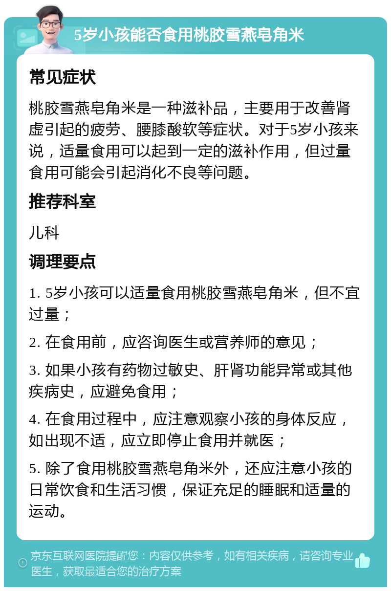 5岁小孩能否食用桃胶雪燕皂角米 常见症状 桃胶雪燕皂角米是一种滋补品，主要用于改善肾虚引起的疲劳、腰膝酸软等症状。对于5岁小孩来说，适量食用可以起到一定的滋补作用，但过量食用可能会引起消化不良等问题。 推荐科室 儿科 调理要点 1. 5岁小孩可以适量食用桃胶雪燕皂角米，但不宜过量； 2. 在食用前，应咨询医生或营养师的意见； 3. 如果小孩有药物过敏史、肝肾功能异常或其他疾病史，应避免食用； 4. 在食用过程中，应注意观察小孩的身体反应，如出现不适，应立即停止食用并就医； 5. 除了食用桃胶雪燕皂角米外，还应注意小孩的日常饮食和生活习惯，保证充足的睡眠和适量的运动。