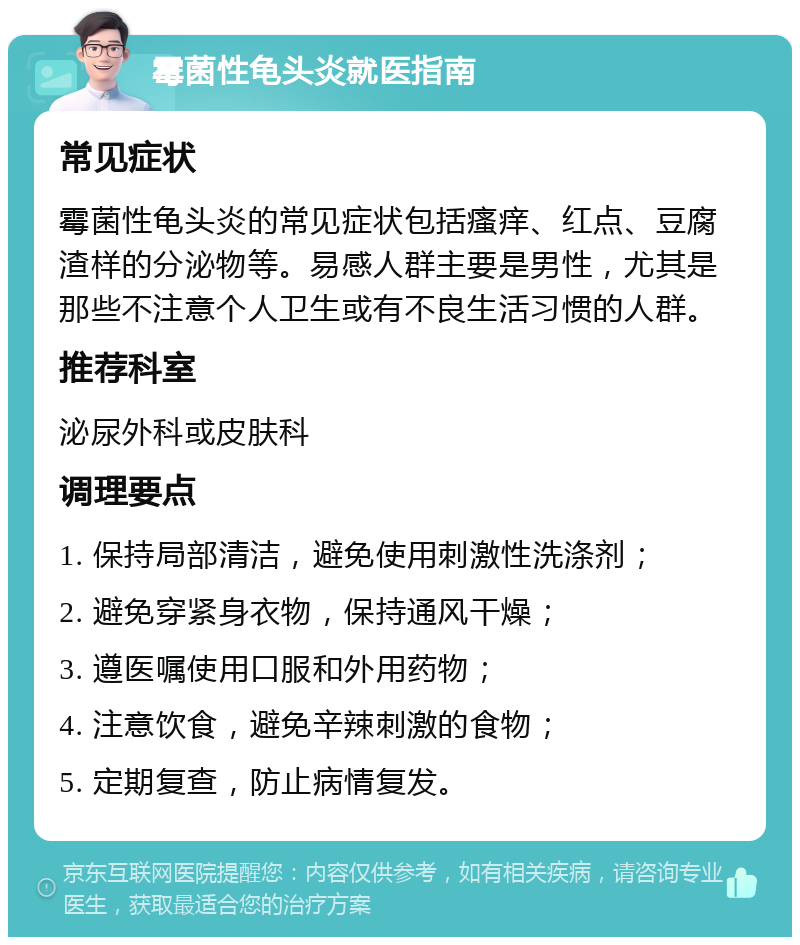 霉菌性龟头炎就医指南 常见症状 霉菌性龟头炎的常见症状包括瘙痒、红点、豆腐渣样的分泌物等。易感人群主要是男性，尤其是那些不注意个人卫生或有不良生活习惯的人群。 推荐科室 泌尿外科或皮肤科 调理要点 1. 保持局部清洁，避免使用刺激性洗涤剂； 2. 避免穿紧身衣物，保持通风干燥； 3. 遵医嘱使用口服和外用药物； 4. 注意饮食，避免辛辣刺激的食物； 5. 定期复查，防止病情复发。