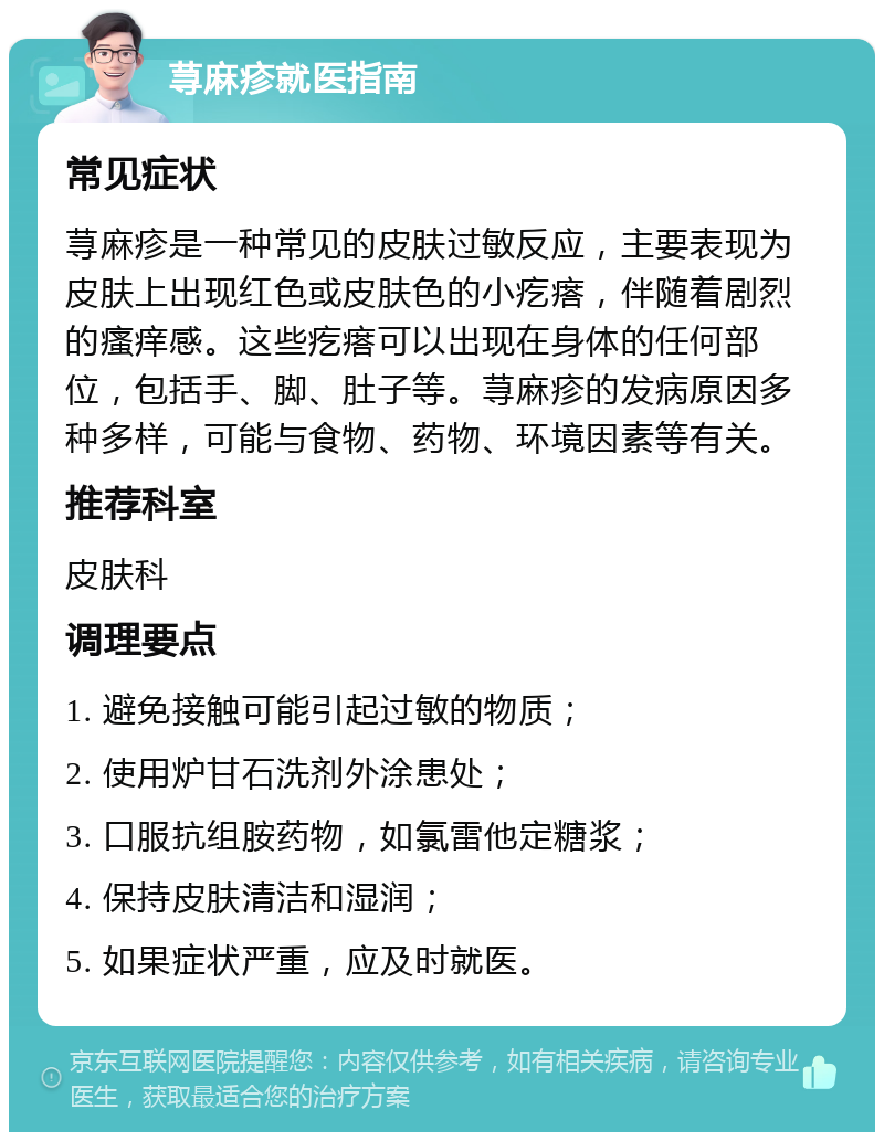 荨麻疹就医指南 常见症状 荨麻疹是一种常见的皮肤过敏反应，主要表现为皮肤上出现红色或皮肤色的小疙瘩，伴随着剧烈的瘙痒感。这些疙瘩可以出现在身体的任何部位，包括手、脚、肚子等。荨麻疹的发病原因多种多样，可能与食物、药物、环境因素等有关。 推荐科室 皮肤科 调理要点 1. 避免接触可能引起过敏的物质； 2. 使用炉甘石洗剂外涂患处； 3. 口服抗组胺药物，如氯雷他定糖浆； 4. 保持皮肤清洁和湿润； 5. 如果症状严重，应及时就医。