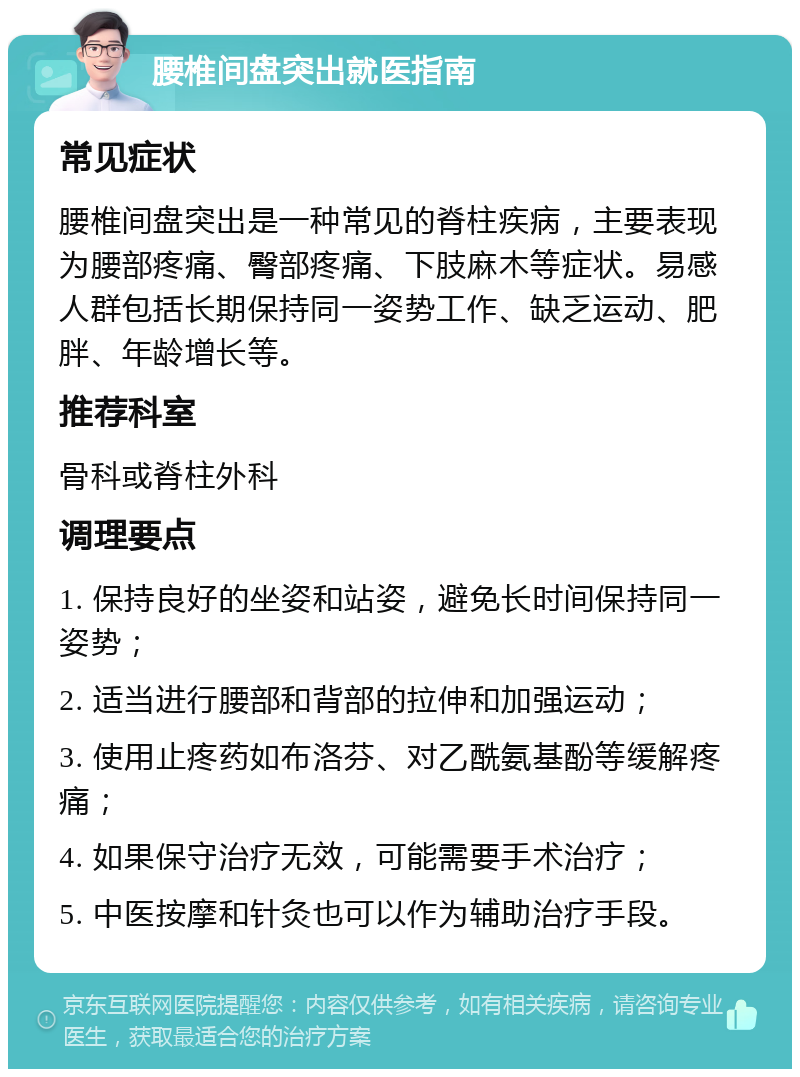 腰椎间盘突出就医指南 常见症状 腰椎间盘突出是一种常见的脊柱疾病，主要表现为腰部疼痛、臀部疼痛、下肢麻木等症状。易感人群包括长期保持同一姿势工作、缺乏运动、肥胖、年龄增长等。 推荐科室 骨科或脊柱外科 调理要点 1. 保持良好的坐姿和站姿，避免长时间保持同一姿势； 2. 适当进行腰部和背部的拉伸和加强运动； 3. 使用止疼药如布洛芬、对乙酰氨基酚等缓解疼痛； 4. 如果保守治疗无效，可能需要手术治疗； 5. 中医按摩和针灸也可以作为辅助治疗手段。