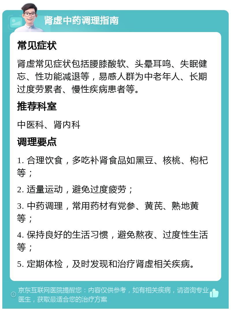 肾虚中药调理指南 常见症状 肾虚常见症状包括腰膝酸软、头晕耳鸣、失眠健忘、性功能减退等，易感人群为中老年人、长期过度劳累者、慢性疾病患者等。 推荐科室 中医科、肾内科 调理要点 1. 合理饮食，多吃补肾食品如黑豆、核桃、枸杞等； 2. 适量运动，避免过度疲劳； 3. 中药调理，常用药材有党参、黄芪、熟地黄等； 4. 保持良好的生活习惯，避免熬夜、过度性生活等； 5. 定期体检，及时发现和治疗肾虚相关疾病。