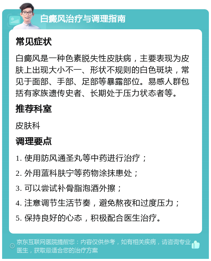 白癜风治疗与调理指南 常见症状 白癜风是一种色素脱失性皮肤病，主要表现为皮肤上出现大小不一、形状不规则的白色斑块，常见于面部、手部、足部等暴露部位。易感人群包括有家族遗传史者、长期处于压力状态者等。 推荐科室 皮肤科 调理要点 1. 使用防风通圣丸等中药进行治疗； 2. 外用蓝科肤宁等药物涂抹患处； 3. 可以尝试补骨脂泡酒外擦； 4. 注意调节生活节奏，避免熬夜和过度压力； 5. 保持良好的心态，积极配合医生治疗。