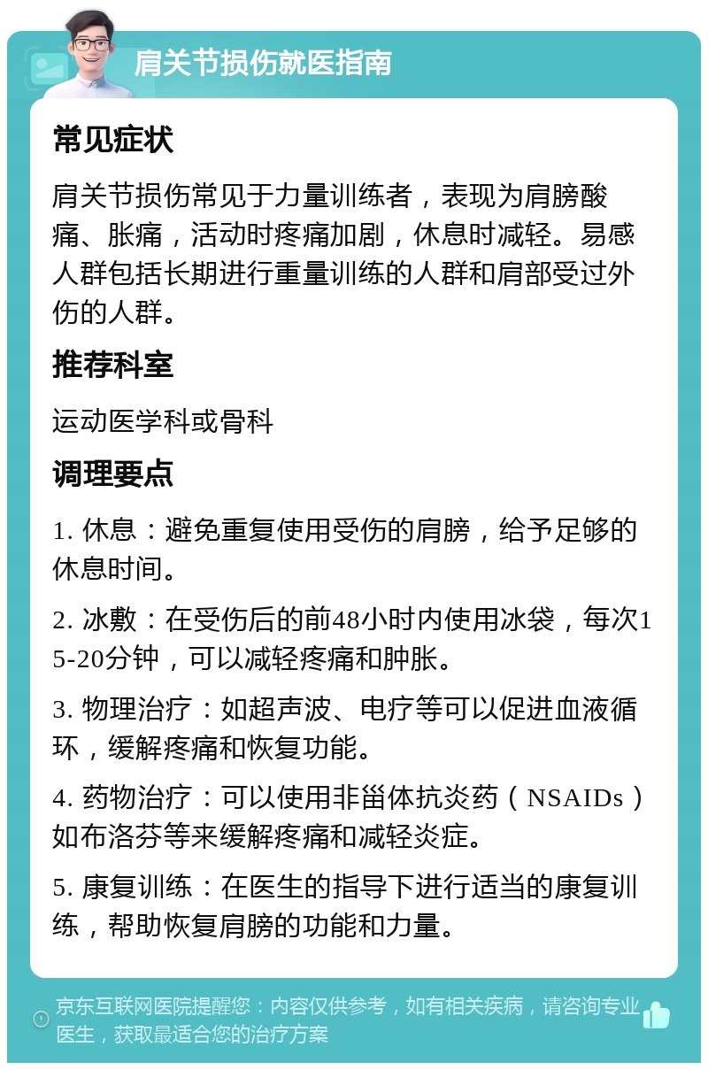 肩关节损伤就医指南 常见症状 肩关节损伤常见于力量训练者，表现为肩膀酸痛、胀痛，活动时疼痛加剧，休息时减轻。易感人群包括长期进行重量训练的人群和肩部受过外伤的人群。 推荐科室 运动医学科或骨科 调理要点 1. 休息：避免重复使用受伤的肩膀，给予足够的休息时间。 2. 冰敷：在受伤后的前48小时内使用冰袋，每次15-20分钟，可以减轻疼痛和肿胀。 3. 物理治疗：如超声波、电疗等可以促进血液循环，缓解疼痛和恢复功能。 4. 药物治疗：可以使用非甾体抗炎药（NSAIDs）如布洛芬等来缓解疼痛和减轻炎症。 5. 康复训练：在医生的指导下进行适当的康复训练，帮助恢复肩膀的功能和力量。