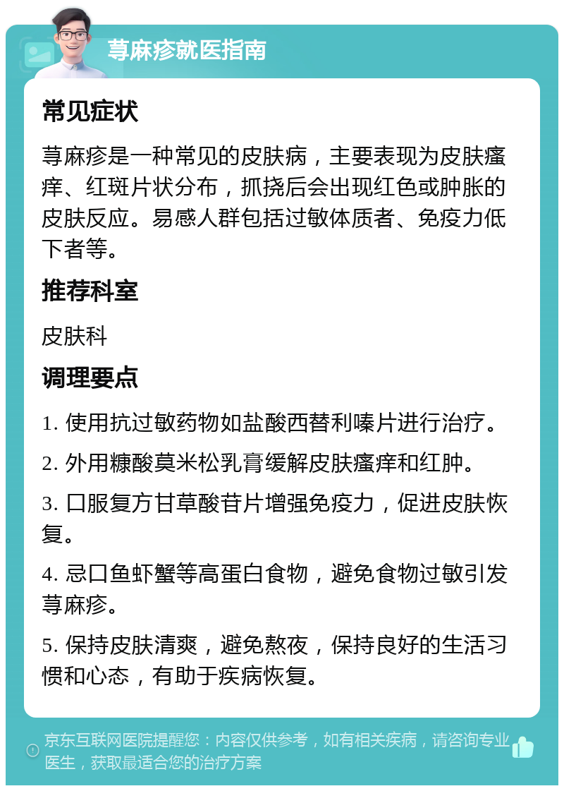 荨麻疹就医指南 常见症状 荨麻疹是一种常见的皮肤病，主要表现为皮肤瘙痒、红斑片状分布，抓挠后会出现红色或肿胀的皮肤反应。易感人群包括过敏体质者、免疫力低下者等。 推荐科室 皮肤科 调理要点 1. 使用抗过敏药物如盐酸西替利嗪片进行治疗。 2. 外用糠酸莫米松乳膏缓解皮肤瘙痒和红肿。 3. 口服复方甘草酸苷片增强免疫力，促进皮肤恢复。 4. 忌口鱼虾蟹等高蛋白食物，避免食物过敏引发荨麻疹。 5. 保持皮肤清爽，避免熬夜，保持良好的生活习惯和心态，有助于疾病恢复。