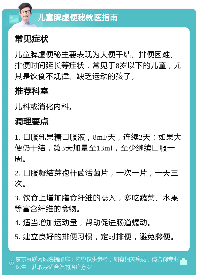 儿童脾虚便秘就医指南 常见症状 儿童脾虚便秘主要表现为大便干结、排便困难、排便时间延长等症状，常见于8岁以下的儿童，尤其是饮食不规律、缺乏运动的孩子。 推荐科室 儿科或消化内科。 调理要点 1. 口服乳果糖口服液，8ml/天，连续2天；如果大便仍干结，第3天加量至13ml，至少继续口服一周。 2. 口服凝结芽孢杆菌活菌片，一次一片，一天三次。 3. 饮食上增加膳食纤维的摄入，多吃蔬菜、水果等富含纤维的食物。 4. 适当增加运动量，帮助促进肠道蠕动。 5. 建立良好的排便习惯，定时排便，避免憋便。