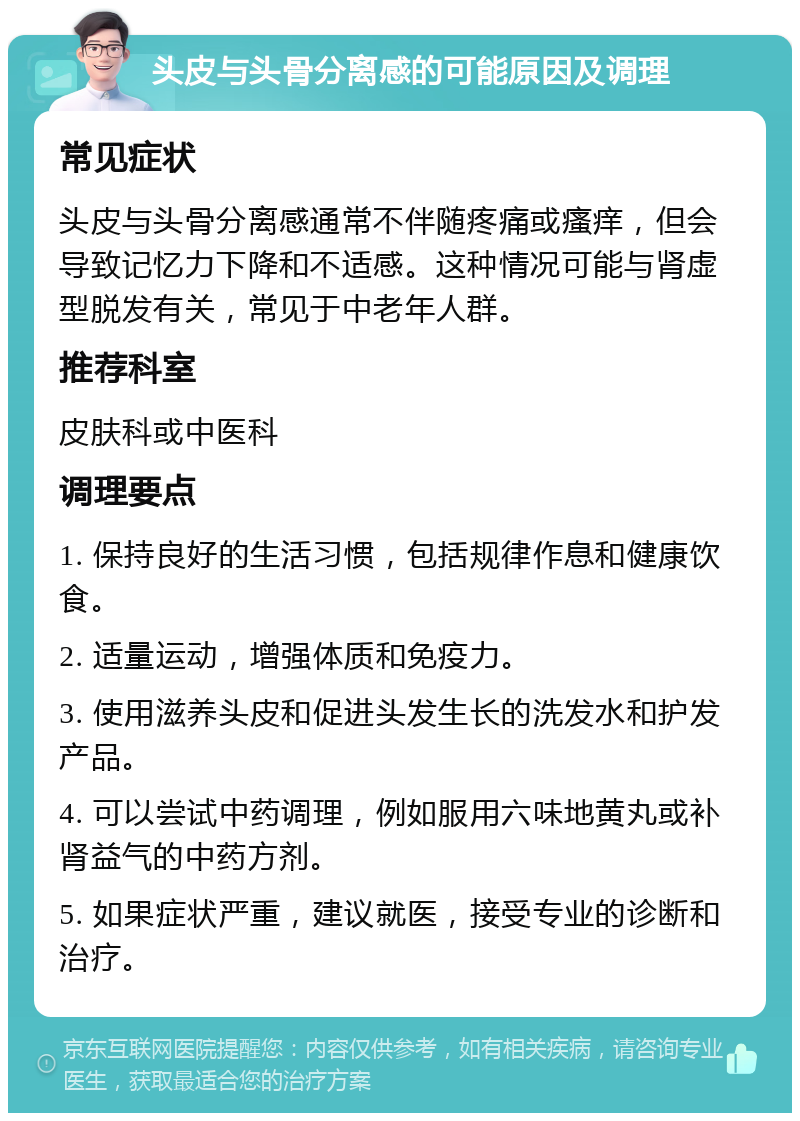 头皮与头骨分离感的可能原因及调理 常见症状 头皮与头骨分离感通常不伴随疼痛或瘙痒，但会导致记忆力下降和不适感。这种情况可能与肾虚型脱发有关，常见于中老年人群。 推荐科室 皮肤科或中医科 调理要点 1. 保持良好的生活习惯，包括规律作息和健康饮食。 2. 适量运动，增强体质和免疫力。 3. 使用滋养头皮和促进头发生长的洗发水和护发产品。 4. 可以尝试中药调理，例如服用六味地黄丸或补肾益气的中药方剂。 5. 如果症状严重，建议就医，接受专业的诊断和治疗。