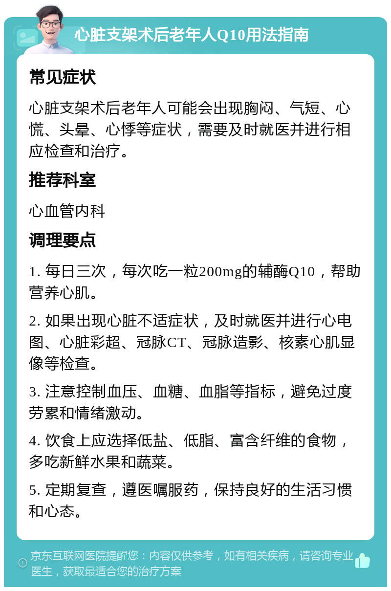 心脏支架术后老年人Q10用法指南 常见症状 心脏支架术后老年人可能会出现胸闷、气短、心慌、头晕、心悸等症状，需要及时就医并进行相应检查和治疗。 推荐科室 心血管内科 调理要点 1. 每日三次，每次吃一粒200mg的辅酶Q10，帮助营养心肌。 2. 如果出现心脏不适症状，及时就医并进行心电图、心脏彩超、冠脉CT、冠脉造影、核素心肌显像等检查。 3. 注意控制血压、血糖、血脂等指标，避免过度劳累和情绪激动。 4. 饮食上应选择低盐、低脂、富含纤维的食物，多吃新鲜水果和蔬菜。 5. 定期复查，遵医嘱服药，保持良好的生活习惯和心态。