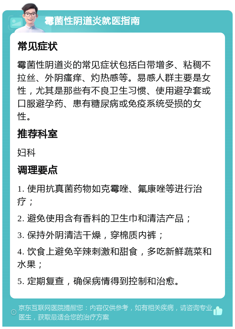 霉菌性阴道炎就医指南 常见症状 霉菌性阴道炎的常见症状包括白带增多、粘稠不拉丝、外阴瘙痒、灼热感等。易感人群主要是女性，尤其是那些有不良卫生习惯、使用避孕套或口服避孕药、患有糖尿病或免疫系统受损的女性。 推荐科室 妇科 调理要点 1. 使用抗真菌药物如克霉唑、氟康唑等进行治疗； 2. 避免使用含有香料的卫生巾和清洁产品； 3. 保持外阴清洁干燥，穿棉质内裤； 4. 饮食上避免辛辣刺激和甜食，多吃新鲜蔬菜和水果； 5. 定期复查，确保病情得到控制和治愈。