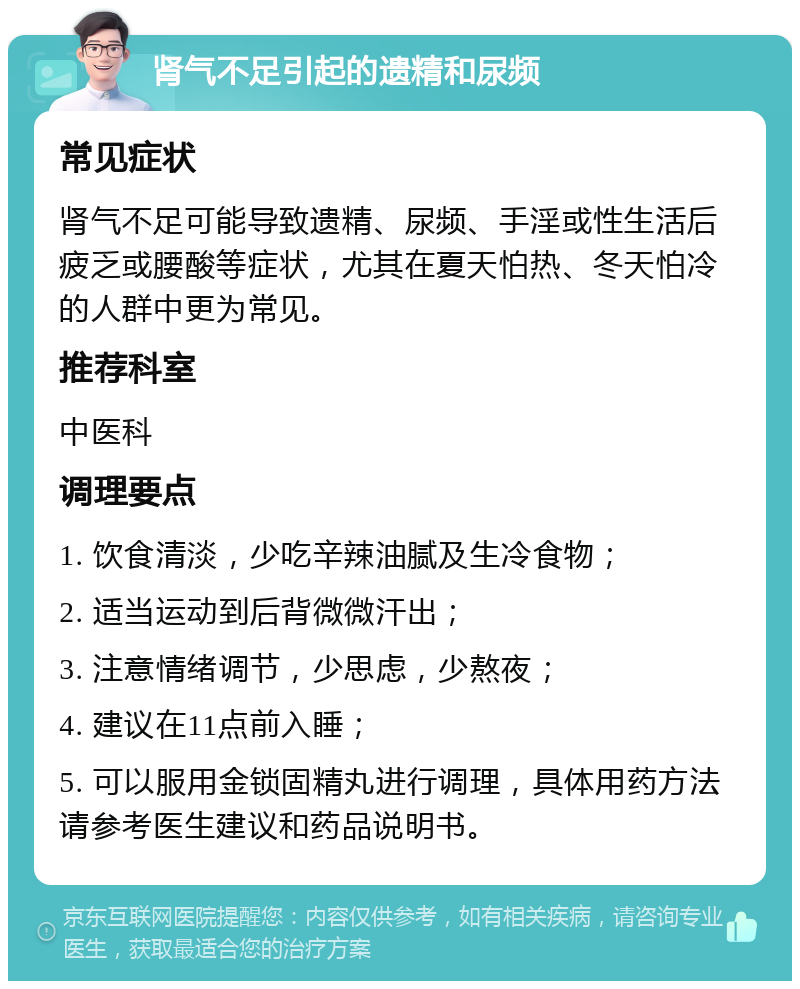 肾气不足引起的遗精和尿频 常见症状 肾气不足可能导致遗精、尿频、手淫或性生活后疲乏或腰酸等症状，尤其在夏天怕热、冬天怕冷的人群中更为常见。 推荐科室 中医科 调理要点 1. 饮食清淡，少吃辛辣油腻及生冷食物； 2. 适当运动到后背微微汗出； 3. 注意情绪调节，少思虑，少熬夜； 4. 建议在11点前入睡； 5. 可以服用金锁固精丸进行调理，具体用药方法请参考医生建议和药品说明书。