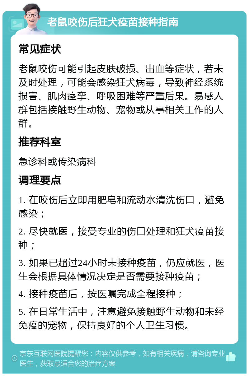 老鼠咬伤后狂犬疫苗接种指南 常见症状 老鼠咬伤可能引起皮肤破损、出血等症状，若未及时处理，可能会感染狂犬病毒，导致神经系统损害、肌肉痉挛、呼吸困难等严重后果。易感人群包括接触野生动物、宠物或从事相关工作的人群。 推荐科室 急诊科或传染病科 调理要点 1. 在咬伤后立即用肥皂和流动水清洗伤口，避免感染； 2. 尽快就医，接受专业的伤口处理和狂犬疫苗接种； 3. 如果已超过24小时未接种疫苗，仍应就医，医生会根据具体情况决定是否需要接种疫苗； 4. 接种疫苗后，按医嘱完成全程接种； 5. 在日常生活中，注意避免接触野生动物和未经免疫的宠物，保持良好的个人卫生习惯。