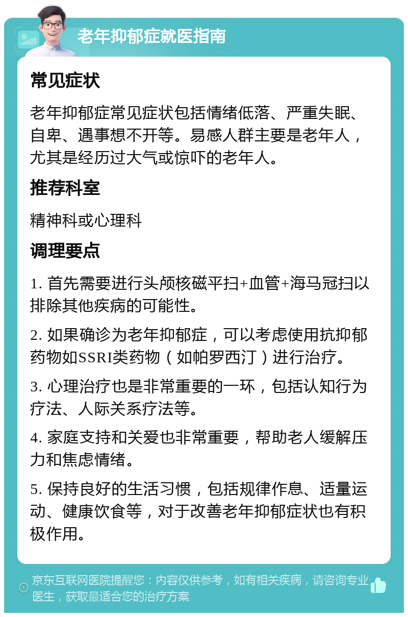 老年抑郁症就医指南 常见症状 老年抑郁症常见症状包括情绪低落、严重失眠、自卑、遇事想不开等。易感人群主要是老年人，尤其是经历过大气或惊吓的老年人。 推荐科室 精神科或心理科 调理要点 1. 首先需要进行头颅核磁平扫+血管+海马冠扫以排除其他疾病的可能性。 2. 如果确诊为老年抑郁症，可以考虑使用抗抑郁药物如SSRI类药物（如帕罗西汀）进行治疗。 3. 心理治疗也是非常重要的一环，包括认知行为疗法、人际关系疗法等。 4. 家庭支持和关爱也非常重要，帮助老人缓解压力和焦虑情绪。 5. 保持良好的生活习惯，包括规律作息、适量运动、健康饮食等，对于改善老年抑郁症状也有积极作用。