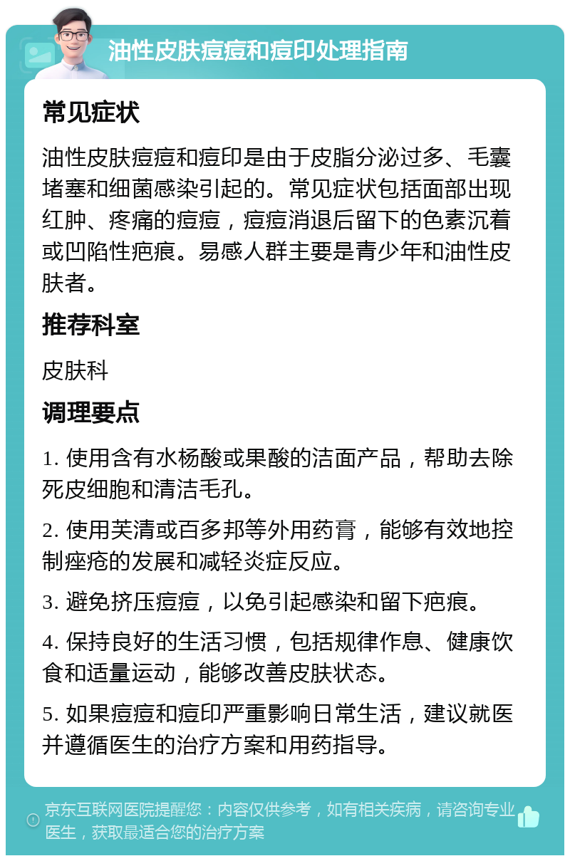 油性皮肤痘痘和痘印处理指南 常见症状 油性皮肤痘痘和痘印是由于皮脂分泌过多、毛囊堵塞和细菌感染引起的。常见症状包括面部出现红肿、疼痛的痘痘，痘痘消退后留下的色素沉着或凹陷性疤痕。易感人群主要是青少年和油性皮肤者。 推荐科室 皮肤科 调理要点 1. 使用含有水杨酸或果酸的洁面产品，帮助去除死皮细胞和清洁毛孔。 2. 使用芙清或百多邦等外用药膏，能够有效地控制痤疮的发展和减轻炎症反应。 3. 避免挤压痘痘，以免引起感染和留下疤痕。 4. 保持良好的生活习惯，包括规律作息、健康饮食和适量运动，能够改善皮肤状态。 5. 如果痘痘和痘印严重影响日常生活，建议就医并遵循医生的治疗方案和用药指导。