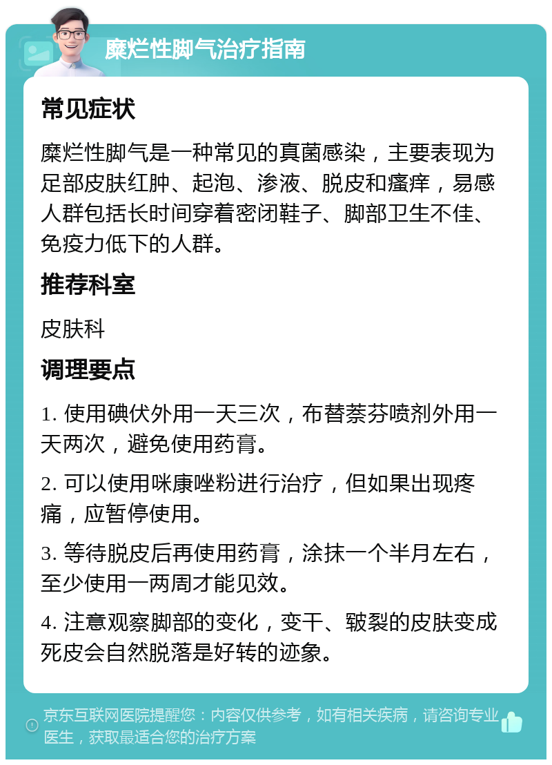 糜烂性脚气治疗指南 常见症状 糜烂性脚气是一种常见的真菌感染，主要表现为足部皮肤红肿、起泡、渗液、脱皮和瘙痒，易感人群包括长时间穿着密闭鞋子、脚部卫生不佳、免疫力低下的人群。 推荐科室 皮肤科 调理要点 1. 使用碘伏外用一天三次，布替萘芬喷剂外用一天两次，避免使用药膏。 2. 可以使用咪康唑粉进行治疗，但如果出现疼痛，应暂停使用。 3. 等待脱皮后再使用药膏，涂抹一个半月左右，至少使用一两周才能见效。 4. 注意观察脚部的变化，变干、皲裂的皮肤变成死皮会自然脱落是好转的迹象。