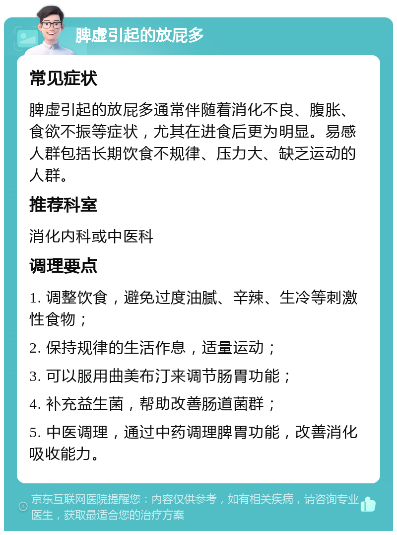 脾虚引起的放屁多 常见症状 脾虚引起的放屁多通常伴随着消化不良、腹胀、食欲不振等症状，尤其在进食后更为明显。易感人群包括长期饮食不规律、压力大、缺乏运动的人群。 推荐科室 消化内科或中医科 调理要点 1. 调整饮食，避免过度油腻、辛辣、生冷等刺激性食物； 2. 保持规律的生活作息，适量运动； 3. 可以服用曲美布汀来调节肠胃功能； 4. 补充益生菌，帮助改善肠道菌群； 5. 中医调理，通过中药调理脾胃功能，改善消化吸收能力。