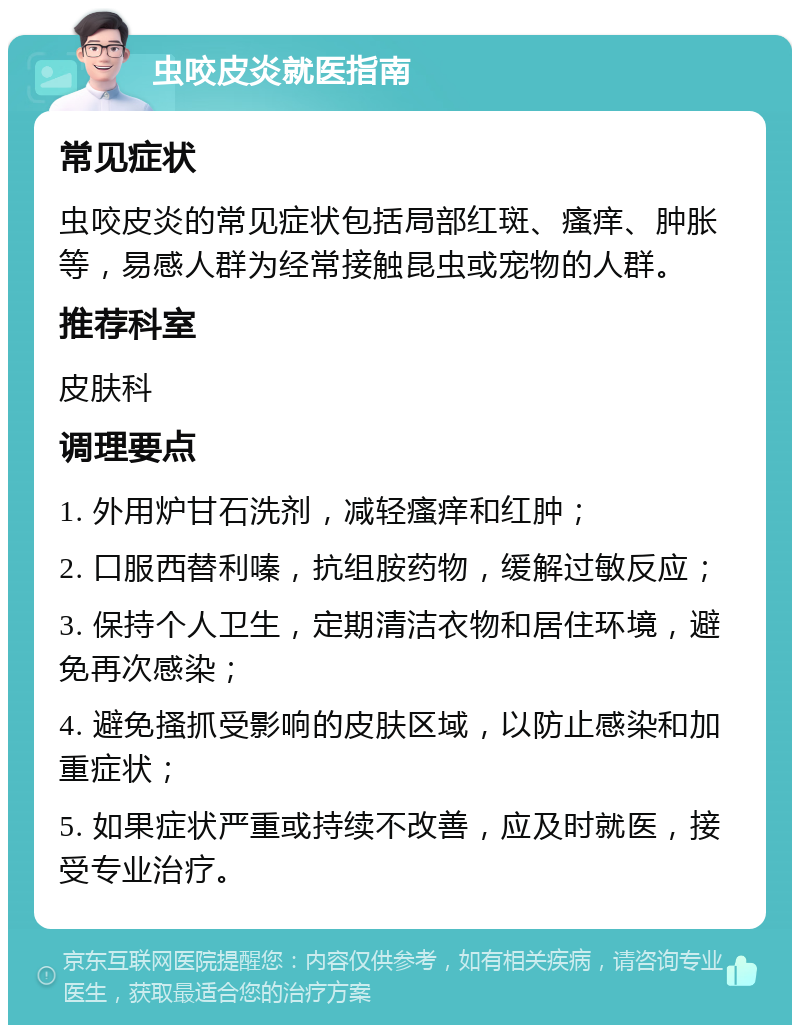 虫咬皮炎就医指南 常见症状 虫咬皮炎的常见症状包括局部红斑、瘙痒、肿胀等，易感人群为经常接触昆虫或宠物的人群。 推荐科室 皮肤科 调理要点 1. 外用炉甘石洗剂，减轻瘙痒和红肿； 2. 口服西替利嗪，抗组胺药物，缓解过敏反应； 3. 保持个人卫生，定期清洁衣物和居住环境，避免再次感染； 4. 避免搔抓受影响的皮肤区域，以防止感染和加重症状； 5. 如果症状严重或持续不改善，应及时就医，接受专业治疗。