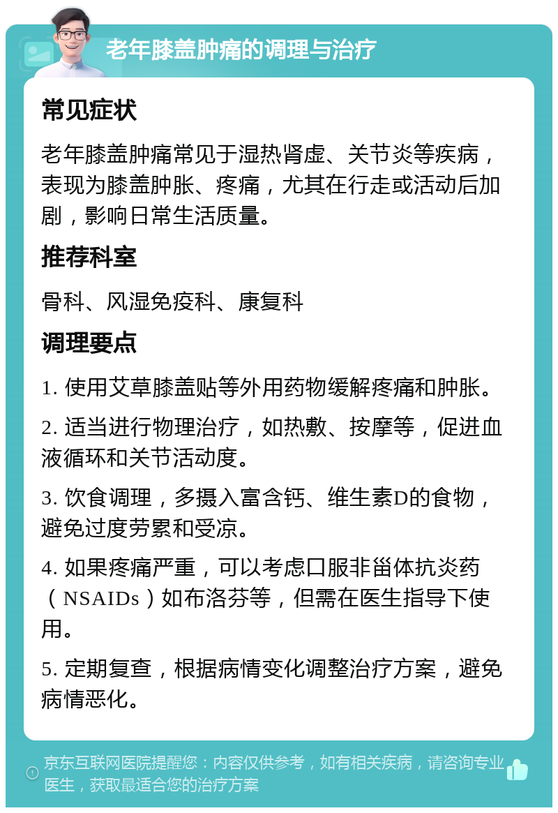 老年膝盖肿痛的调理与治疗 常见症状 老年膝盖肿痛常见于湿热肾虚、关节炎等疾病，表现为膝盖肿胀、疼痛，尤其在行走或活动后加剧，影响日常生活质量。 推荐科室 骨科、风湿免疫科、康复科 调理要点 1. 使用艾草膝盖贴等外用药物缓解疼痛和肿胀。 2. 适当进行物理治疗，如热敷、按摩等，促进血液循环和关节活动度。 3. 饮食调理，多摄入富含钙、维生素D的食物，避免过度劳累和受凉。 4. 如果疼痛严重，可以考虑口服非甾体抗炎药（NSAIDs）如布洛芬等，但需在医生指导下使用。 5. 定期复查，根据病情变化调整治疗方案，避免病情恶化。