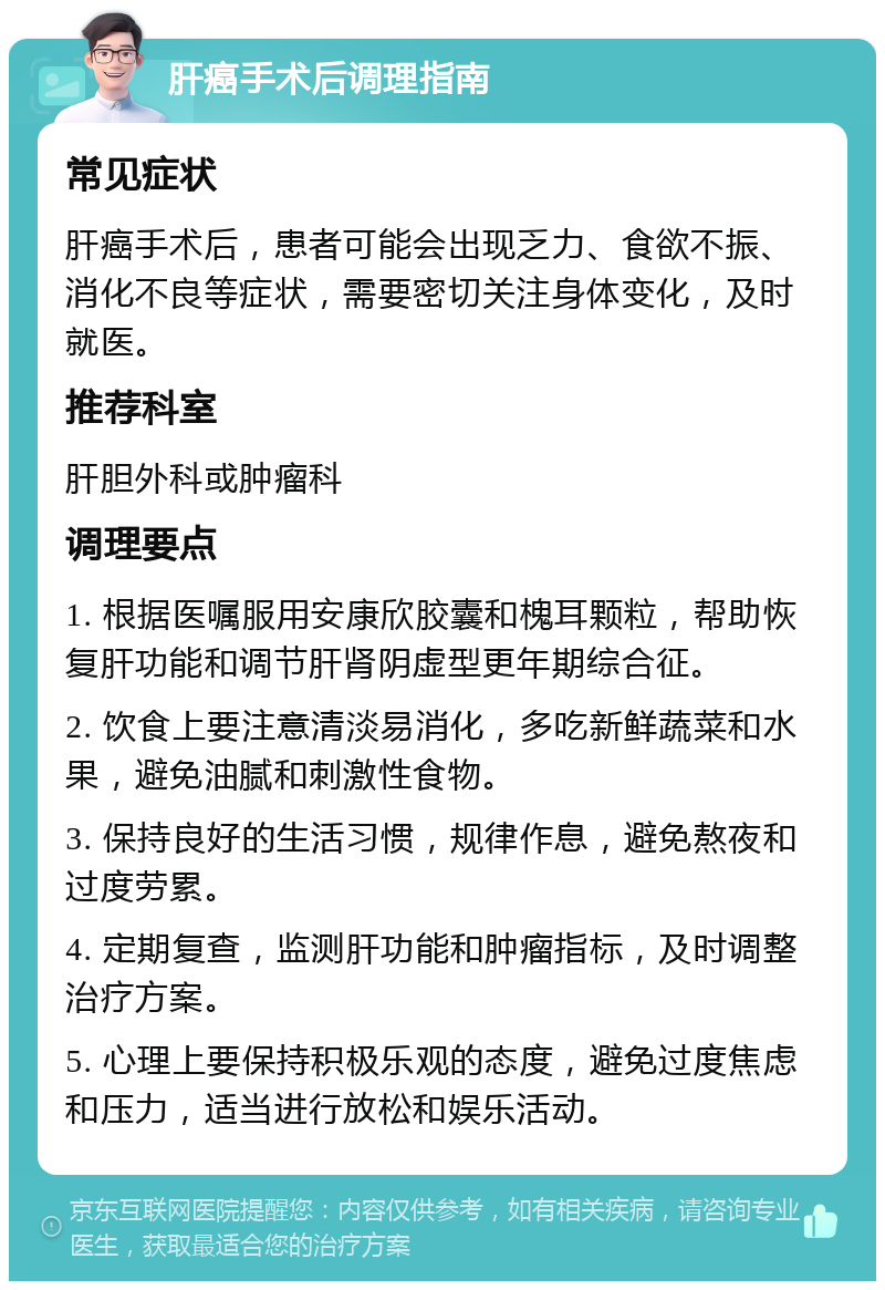 肝癌手术后调理指南 常见症状 肝癌手术后，患者可能会出现乏力、食欲不振、消化不良等症状，需要密切关注身体变化，及时就医。 推荐科室 肝胆外科或肿瘤科 调理要点 1. 根据医嘱服用安康欣胶囊和槐耳颗粒，帮助恢复肝功能和调节肝肾阴虚型更年期综合征。 2. 饮食上要注意清淡易消化，多吃新鲜蔬菜和水果，避免油腻和刺激性食物。 3. 保持良好的生活习惯，规律作息，避免熬夜和过度劳累。 4. 定期复查，监测肝功能和肿瘤指标，及时调整治疗方案。 5. 心理上要保持积极乐观的态度，避免过度焦虑和压力，适当进行放松和娱乐活动。