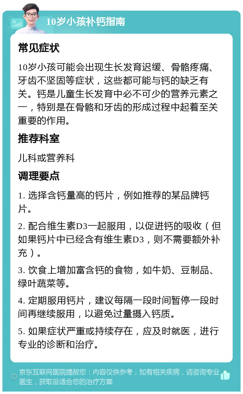 10岁小孩补钙指南 常见症状 10岁小孩可能会出现生长发育迟缓、骨骼疼痛、牙齿不坚固等症状，这些都可能与钙的缺乏有关。钙是儿童生长发育中必不可少的营养元素之一，特别是在骨骼和牙齿的形成过程中起着至关重要的作用。 推荐科室 儿科或营养科 调理要点 1. 选择含钙量高的钙片，例如推荐的某品牌钙片。 2. 配合维生素D3一起服用，以促进钙的吸收（但如果钙片中已经含有维生素D3，则不需要额外补充）。 3. 饮食上增加富含钙的食物，如牛奶、豆制品、绿叶蔬菜等。 4. 定期服用钙片，建议每隔一段时间暂停一段时间再继续服用，以避免过量摄入钙质。 5. 如果症状严重或持续存在，应及时就医，进行专业的诊断和治疗。