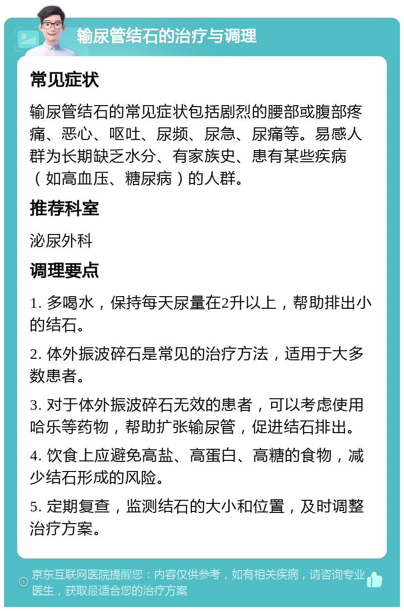 输尿管结石的治疗与调理 常见症状 输尿管结石的常见症状包括剧烈的腰部或腹部疼痛、恶心、呕吐、尿频、尿急、尿痛等。易感人群为长期缺乏水分、有家族史、患有某些疾病（如高血压、糖尿病）的人群。 推荐科室 泌尿外科 调理要点 1. 多喝水，保持每天尿量在2升以上，帮助排出小的结石。 2. 体外振波碎石是常见的治疗方法，适用于大多数患者。 3. 对于体外振波碎石无效的患者，可以考虑使用哈乐等药物，帮助扩张输尿管，促进结石排出。 4. 饮食上应避免高盐、高蛋白、高糖的食物，减少结石形成的风险。 5. 定期复查，监测结石的大小和位置，及时调整治疗方案。