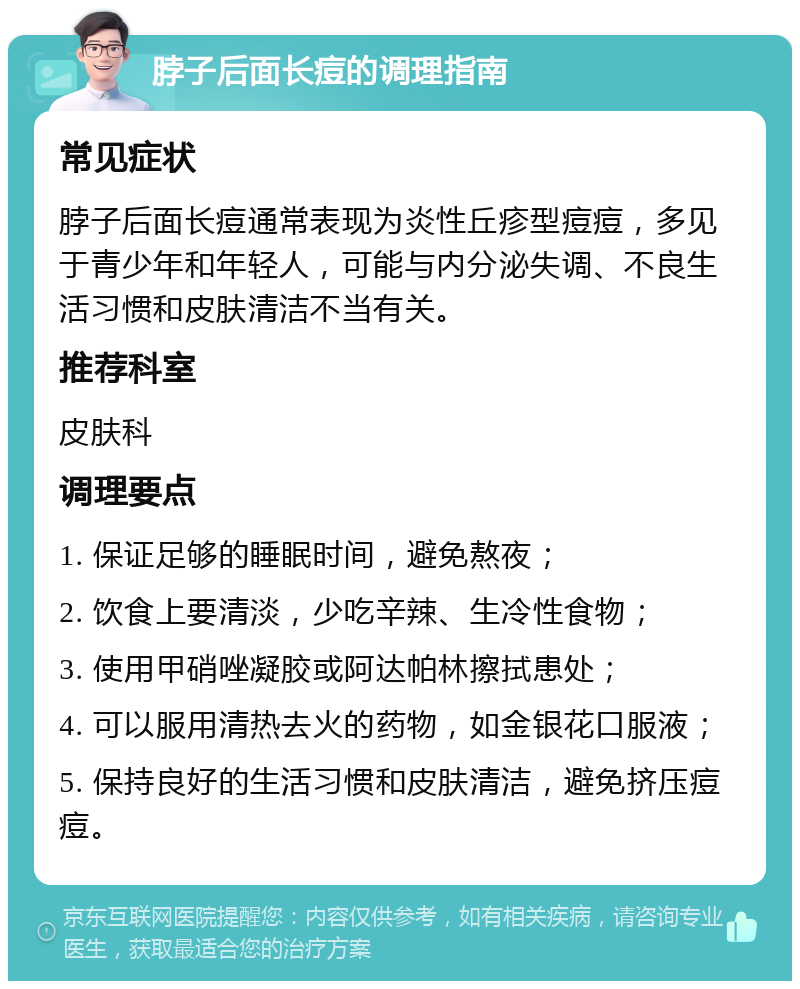 脖子后面长痘的调理指南 常见症状 脖子后面长痘通常表现为炎性丘疹型痘痘，多见于青少年和年轻人，可能与内分泌失调、不良生活习惯和皮肤清洁不当有关。 推荐科室 皮肤科 调理要点 1. 保证足够的睡眠时间，避免熬夜； 2. 饮食上要清淡，少吃辛辣、生冷性食物； 3. 使用甲硝唑凝胶或阿达帕林擦拭患处； 4. 可以服用清热去火的药物，如金银花口服液； 5. 保持良好的生活习惯和皮肤清洁，避免挤压痘痘。