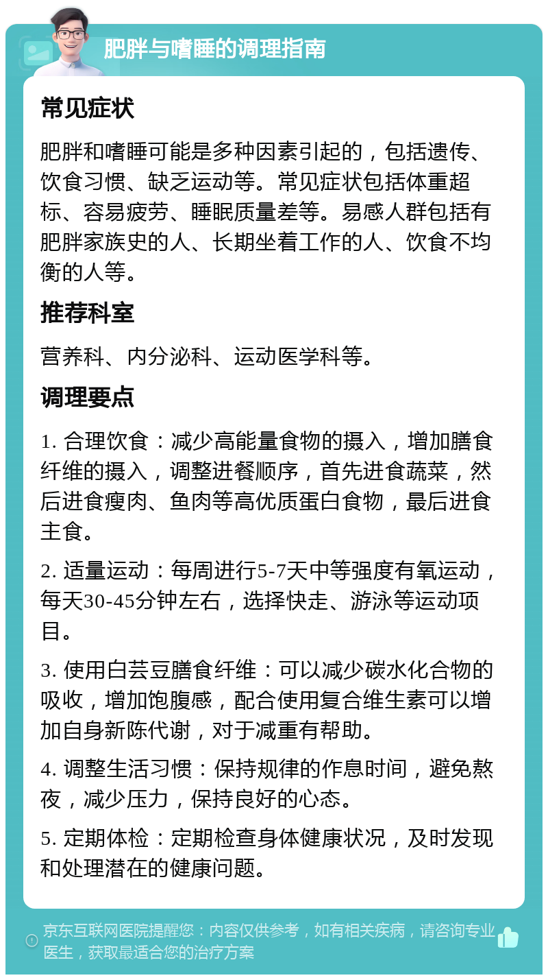 肥胖与嗜睡的调理指南 常见症状 肥胖和嗜睡可能是多种因素引起的，包括遗传、饮食习惯、缺乏运动等。常见症状包括体重超标、容易疲劳、睡眠质量差等。易感人群包括有肥胖家族史的人、长期坐着工作的人、饮食不均衡的人等。 推荐科室 营养科、内分泌科、运动医学科等。 调理要点 1. 合理饮食：减少高能量食物的摄入，增加膳食纤维的摄入，调整进餐顺序，首先进食蔬菜，然后进食瘦肉、鱼肉等高优质蛋白食物，最后进食主食。 2. 适量运动：每周进行5-7天中等强度有氧运动，每天30-45分钟左右，选择快走、游泳等运动项目。 3. 使用白芸豆膳食纤维：可以减少碳水化合物的吸收，增加饱腹感，配合使用复合维生素可以增加自身新陈代谢，对于减重有帮助。 4. 调整生活习惯：保持规律的作息时间，避免熬夜，减少压力，保持良好的心态。 5. 定期体检：定期检查身体健康状况，及时发现和处理潜在的健康问题。