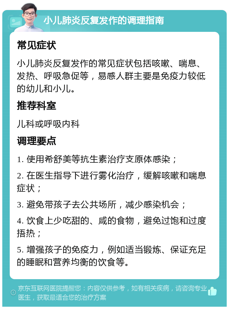 小儿肺炎反复发作的调理指南 常见症状 小儿肺炎反复发作的常见症状包括咳嗽、喘息、发热、呼吸急促等，易感人群主要是免疫力较低的幼儿和小儿。 推荐科室 儿科或呼吸内科 调理要点 1. 使用希舒美等抗生素治疗支原体感染； 2. 在医生指导下进行雾化治疗，缓解咳嗽和喘息症状； 3. 避免带孩子去公共场所，减少感染机会； 4. 饮食上少吃甜的、咸的食物，避免过饱和过度捂热； 5. 增强孩子的免疫力，例如适当锻炼、保证充足的睡眠和营养均衡的饮食等。