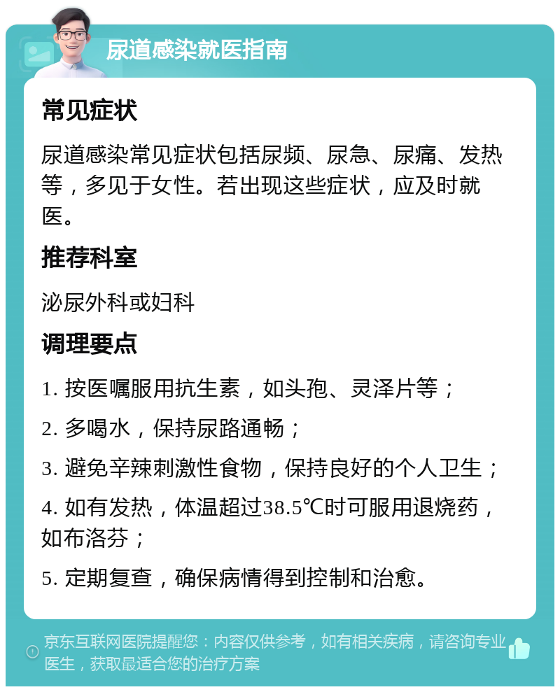 尿道感染就医指南 常见症状 尿道感染常见症状包括尿频、尿急、尿痛、发热等，多见于女性。若出现这些症状，应及时就医。 推荐科室 泌尿外科或妇科 调理要点 1. 按医嘱服用抗生素，如头孢、灵泽片等； 2. 多喝水，保持尿路通畅； 3. 避免辛辣刺激性食物，保持良好的个人卫生； 4. 如有发热，体温超过38.5℃时可服用退烧药，如布洛芬； 5. 定期复查，确保病情得到控制和治愈。