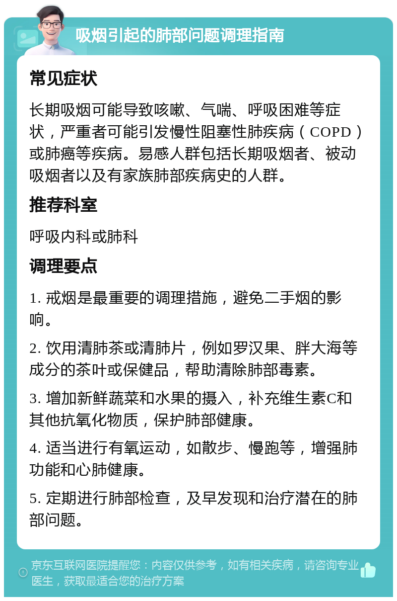 吸烟引起的肺部问题调理指南 常见症状 长期吸烟可能导致咳嗽、气喘、呼吸困难等症状，严重者可能引发慢性阻塞性肺疾病（COPD）或肺癌等疾病。易感人群包括长期吸烟者、被动吸烟者以及有家族肺部疾病史的人群。 推荐科室 呼吸内科或肺科 调理要点 1. 戒烟是最重要的调理措施，避免二手烟的影响。 2. 饮用清肺茶或清肺片，例如罗汉果、胖大海等成分的茶叶或保健品，帮助清除肺部毒素。 3. 增加新鲜蔬菜和水果的摄入，补充维生素C和其他抗氧化物质，保护肺部健康。 4. 适当进行有氧运动，如散步、慢跑等，增强肺功能和心肺健康。 5. 定期进行肺部检查，及早发现和治疗潜在的肺部问题。