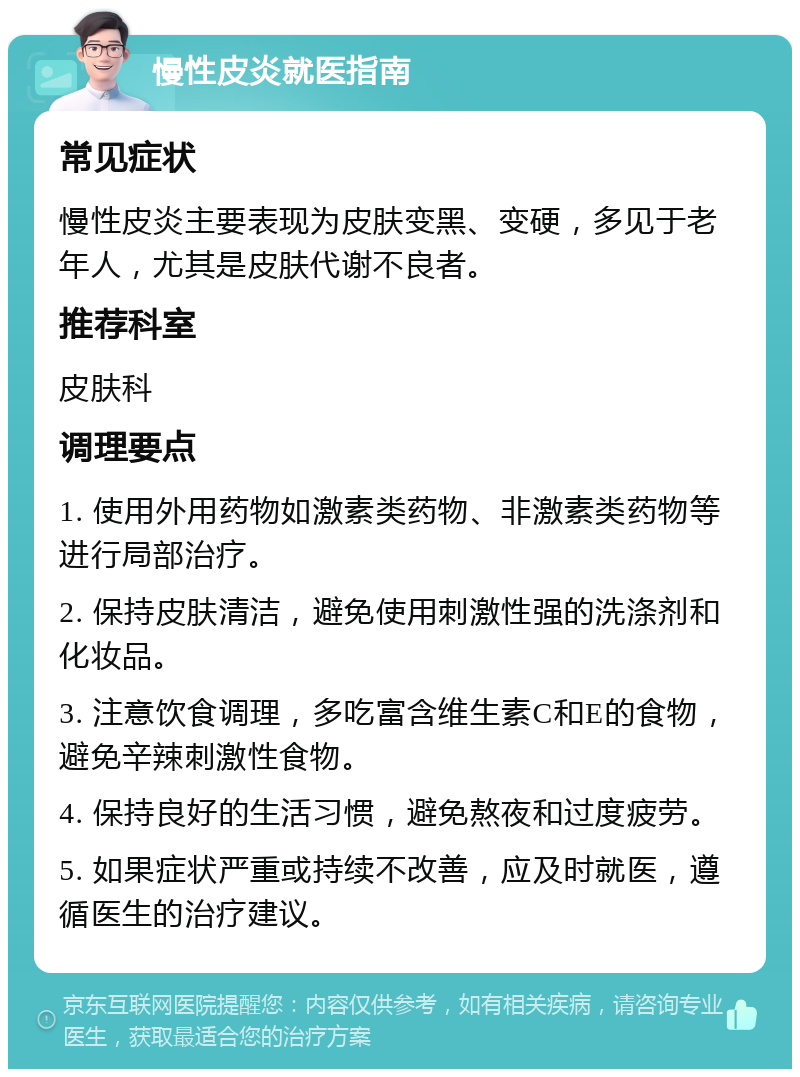 慢性皮炎就医指南 常见症状 慢性皮炎主要表现为皮肤变黑、变硬，多见于老年人，尤其是皮肤代谢不良者。 推荐科室 皮肤科 调理要点 1. 使用外用药物如激素类药物、非激素类药物等进行局部治疗。 2. 保持皮肤清洁，避免使用刺激性强的洗涤剂和化妆品。 3. 注意饮食调理，多吃富含维生素C和E的食物，避免辛辣刺激性食物。 4. 保持良好的生活习惯，避免熬夜和过度疲劳。 5. 如果症状严重或持续不改善，应及时就医，遵循医生的治疗建议。