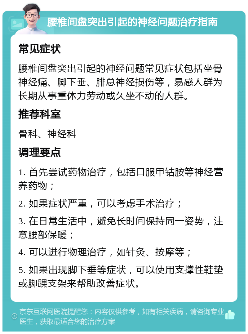 腰椎间盘突出引起的神经问题治疗指南 常见症状 腰椎间盘突出引起的神经问题常见症状包括坐骨神经痛、脚下垂、腓总神经损伤等，易感人群为长期从事重体力劳动或久坐不动的人群。 推荐科室 骨科、神经科 调理要点 1. 首先尝试药物治疗，包括口服甲钴胺等神经营养药物； 2. 如果症状严重，可以考虑手术治疗； 3. 在日常生活中，避免长时间保持同一姿势，注意腰部保暖； 4. 可以进行物理治疗，如针灸、按摩等； 5. 如果出现脚下垂等症状，可以使用支撑性鞋垫或脚踝支架来帮助改善症状。