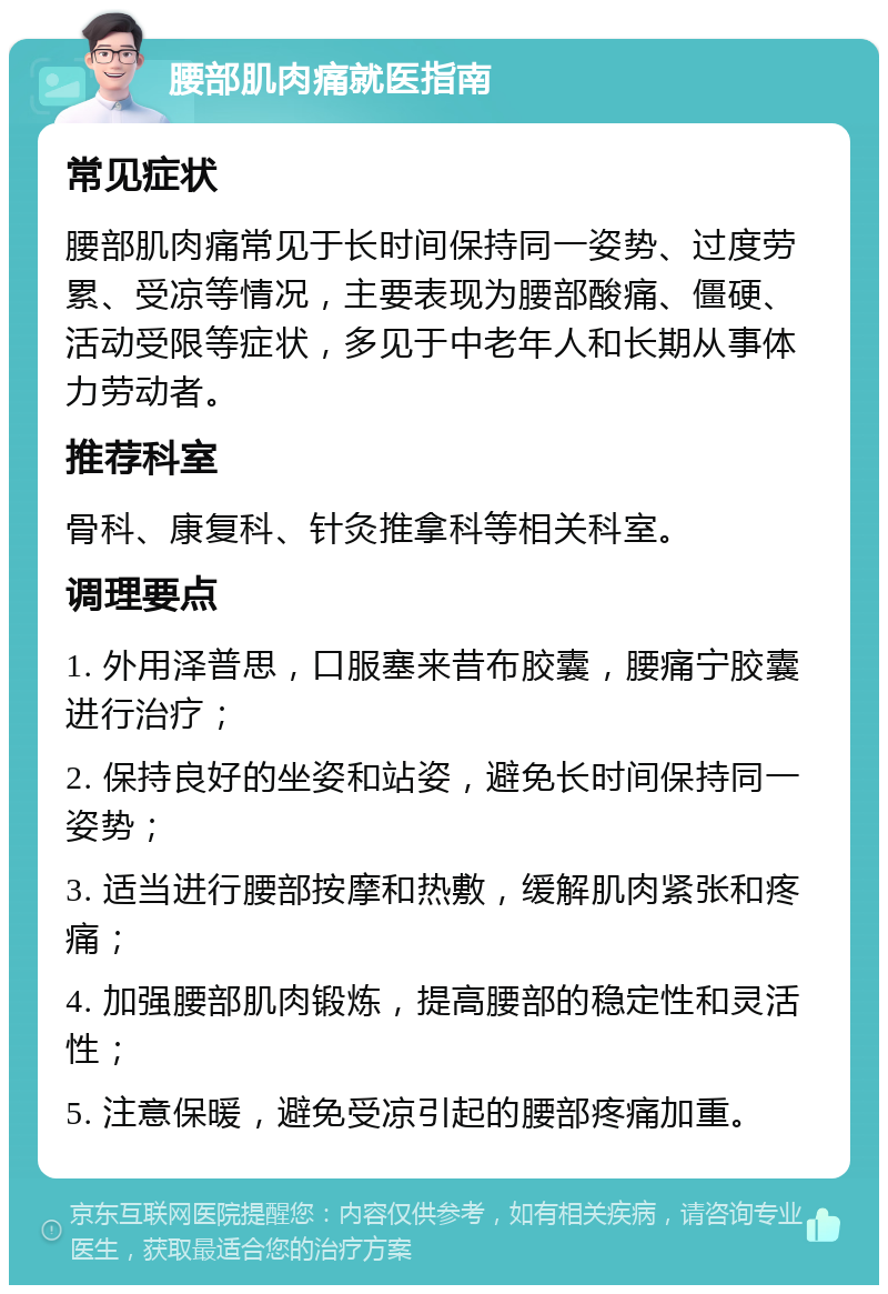 腰部肌肉痛就医指南 常见症状 腰部肌肉痛常见于长时间保持同一姿势、过度劳累、受凉等情况，主要表现为腰部酸痛、僵硬、活动受限等症状，多见于中老年人和长期从事体力劳动者。 推荐科室 骨科、康复科、针灸推拿科等相关科室。 调理要点 1. 外用泽普思，口服塞来昔布胶囊，腰痛宁胶囊进行治疗； 2. 保持良好的坐姿和站姿，避免长时间保持同一姿势； 3. 适当进行腰部按摩和热敷，缓解肌肉紧张和疼痛； 4. 加强腰部肌肉锻炼，提高腰部的稳定性和灵活性； 5. 注意保暖，避免受凉引起的腰部疼痛加重。