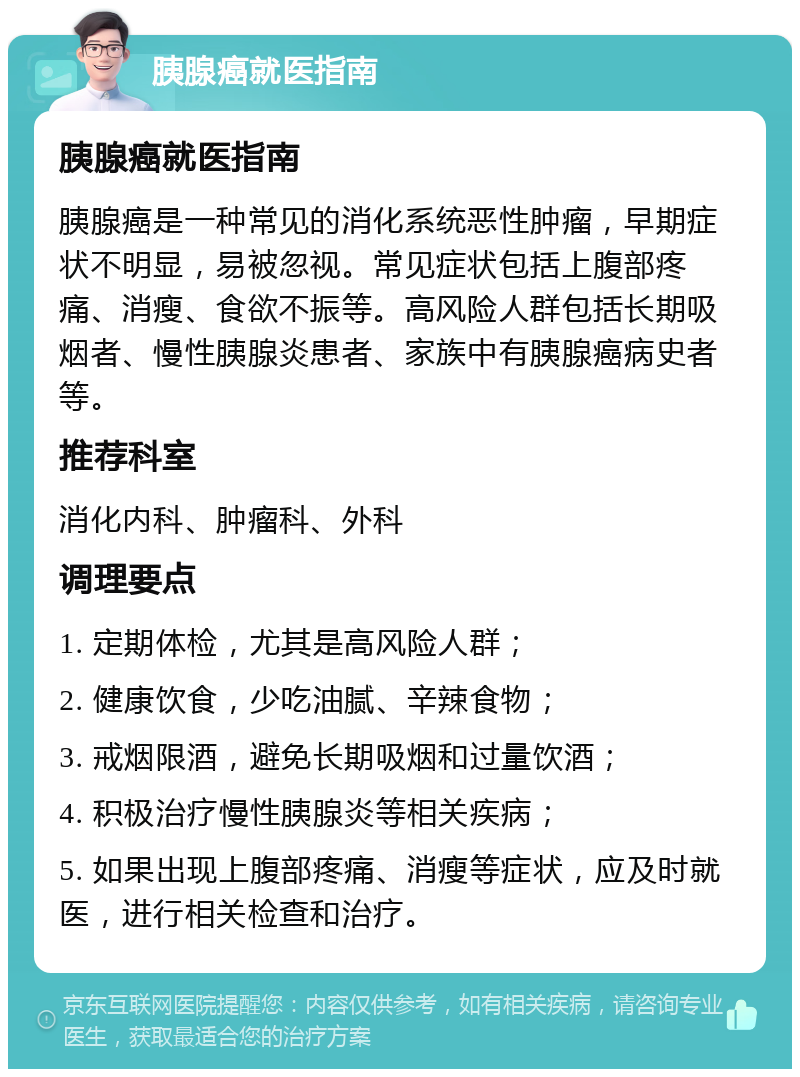 胰腺癌就医指南 胰腺癌就医指南 胰腺癌是一种常见的消化系统恶性肿瘤，早期症状不明显，易被忽视。常见症状包括上腹部疼痛、消瘦、食欲不振等。高风险人群包括长期吸烟者、慢性胰腺炎患者、家族中有胰腺癌病史者等。 推荐科室 消化内科、肿瘤科、外科 调理要点 1. 定期体检，尤其是高风险人群； 2. 健康饮食，少吃油腻、辛辣食物； 3. 戒烟限酒，避免长期吸烟和过量饮酒； 4. 积极治疗慢性胰腺炎等相关疾病； 5. 如果出现上腹部疼痛、消瘦等症状，应及时就医，进行相关检查和治疗。