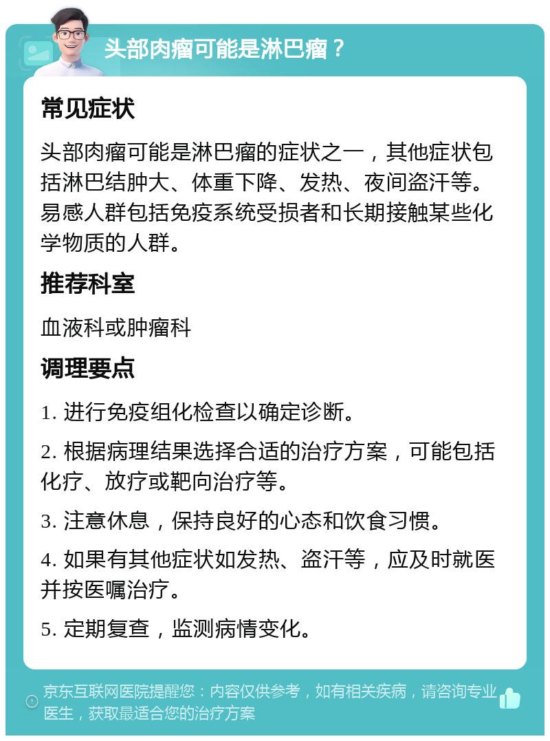 头部肉瘤可能是淋巴瘤？ 常见症状 头部肉瘤可能是淋巴瘤的症状之一，其他症状包括淋巴结肿大、体重下降、发热、夜间盗汗等。易感人群包括免疫系统受损者和长期接触某些化学物质的人群。 推荐科室 血液科或肿瘤科 调理要点 1. 进行免疫组化检查以确定诊断。 2. 根据病理结果选择合适的治疗方案，可能包括化疗、放疗或靶向治疗等。 3. 注意休息，保持良好的心态和饮食习惯。 4. 如果有其他症状如发热、盗汗等，应及时就医并按医嘱治疗。 5. 定期复查，监测病情变化。