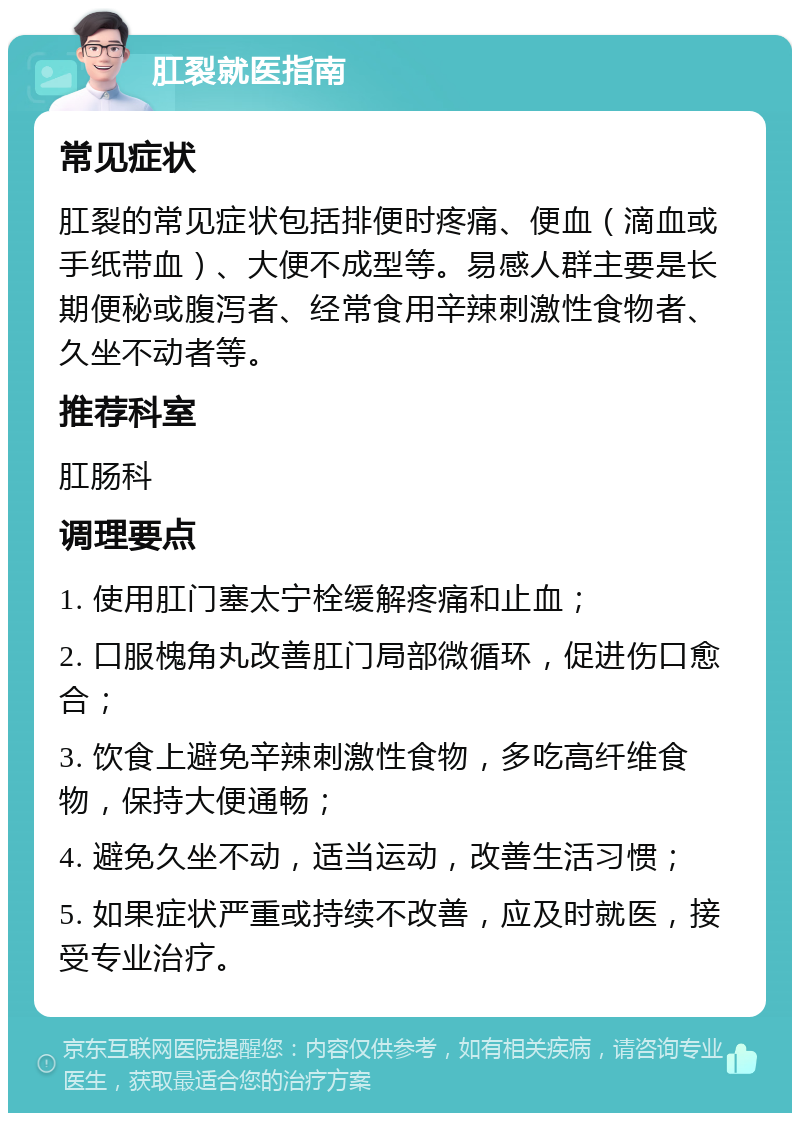 肛裂就医指南 常见症状 肛裂的常见症状包括排便时疼痛、便血（滴血或手纸带血）、大便不成型等。易感人群主要是长期便秘或腹泻者、经常食用辛辣刺激性食物者、久坐不动者等。 推荐科室 肛肠科 调理要点 1. 使用肛门塞太宁栓缓解疼痛和止血； 2. 口服槐角丸改善肛门局部微循环，促进伤口愈合； 3. 饮食上避免辛辣刺激性食物，多吃高纤维食物，保持大便通畅； 4. 避免久坐不动，适当运动，改善生活习惯； 5. 如果症状严重或持续不改善，应及时就医，接受专业治疗。