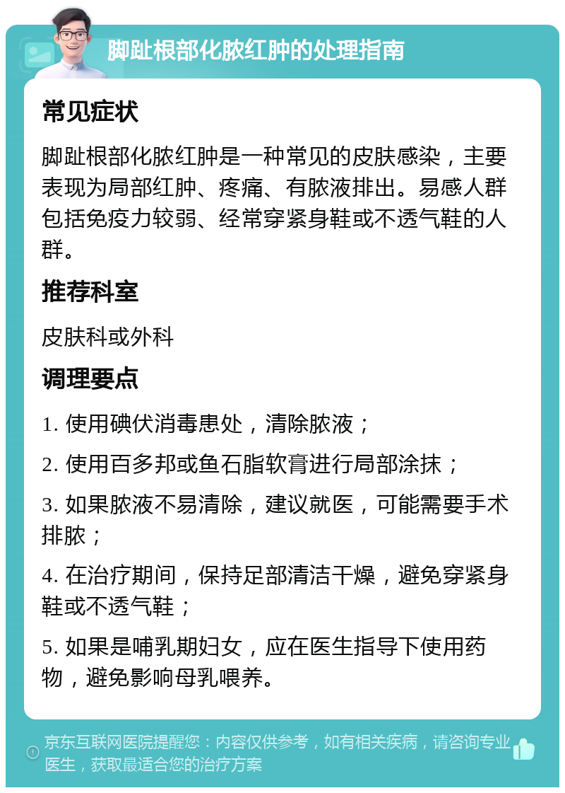 脚趾根部化脓红肿的处理指南 常见症状 脚趾根部化脓红肿是一种常见的皮肤感染，主要表现为局部红肿、疼痛、有脓液排出。易感人群包括免疫力较弱、经常穿紧身鞋或不透气鞋的人群。 推荐科室 皮肤科或外科 调理要点 1. 使用碘伏消毒患处，清除脓液； 2. 使用百多邦或鱼石脂软膏进行局部涂抹； 3. 如果脓液不易清除，建议就医，可能需要手术排脓； 4. 在治疗期间，保持足部清洁干燥，避免穿紧身鞋或不透气鞋； 5. 如果是哺乳期妇女，应在医生指导下使用药物，避免影响母乳喂养。