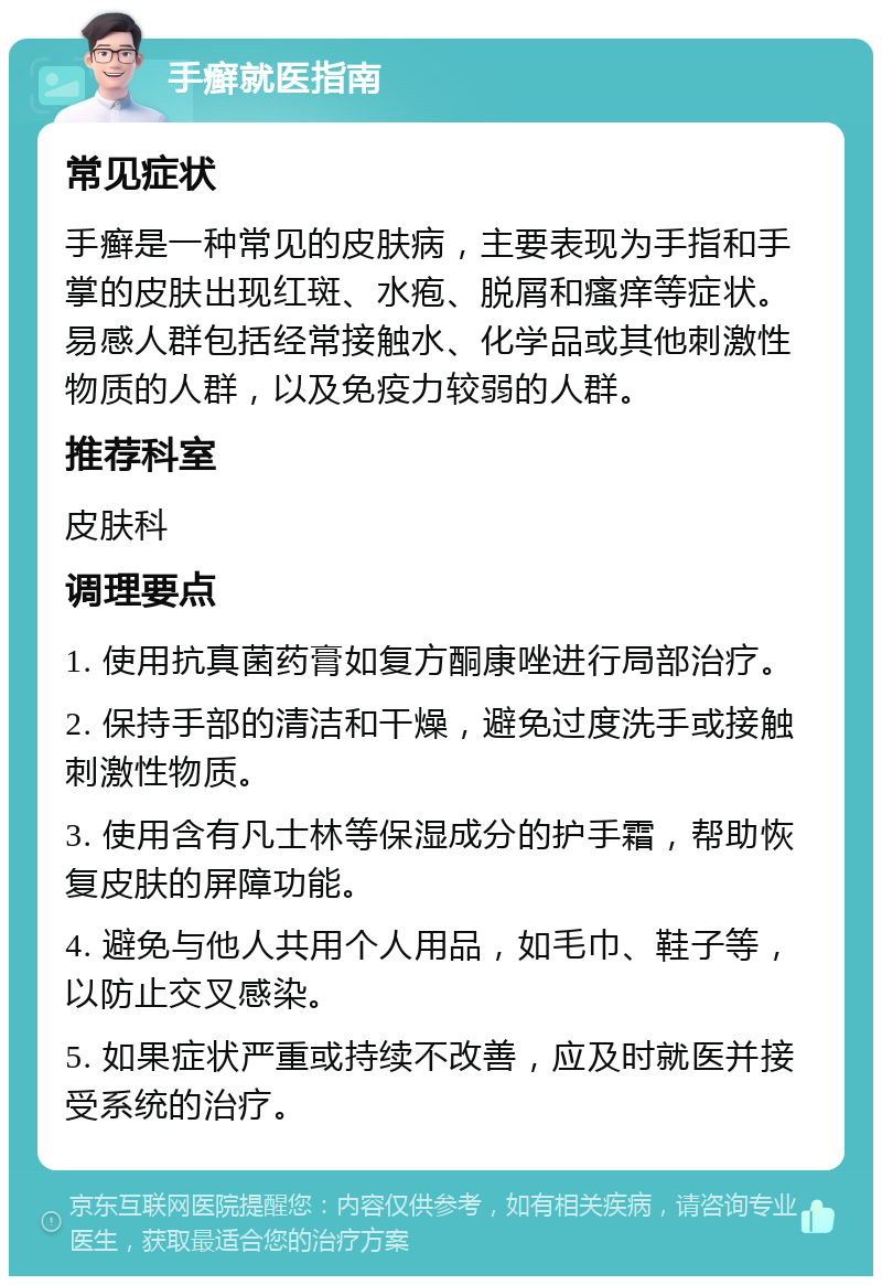 手癣就医指南 常见症状 手癣是一种常见的皮肤病，主要表现为手指和手掌的皮肤出现红斑、水疱、脱屑和瘙痒等症状。易感人群包括经常接触水、化学品或其他刺激性物质的人群，以及免疫力较弱的人群。 推荐科室 皮肤科 调理要点 1. 使用抗真菌药膏如复方酮康唑进行局部治疗。 2. 保持手部的清洁和干燥，避免过度洗手或接触刺激性物质。 3. 使用含有凡士林等保湿成分的护手霜，帮助恢复皮肤的屏障功能。 4. 避免与他人共用个人用品，如毛巾、鞋子等，以防止交叉感染。 5. 如果症状严重或持续不改善，应及时就医并接受系统的治疗。