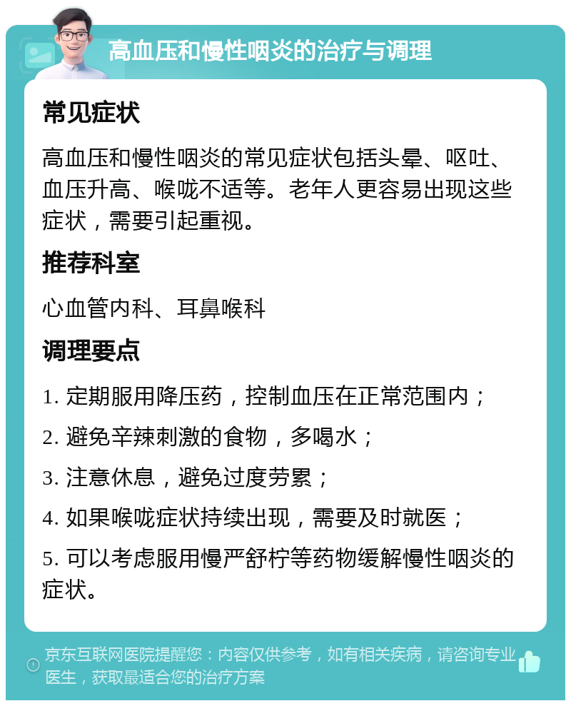 高血压和慢性咽炎的治疗与调理 常见症状 高血压和慢性咽炎的常见症状包括头晕、呕吐、血压升高、喉咙不适等。老年人更容易出现这些症状，需要引起重视。 推荐科室 心血管内科、耳鼻喉科 调理要点 1. 定期服用降压药，控制血压在正常范围内； 2. 避免辛辣刺激的食物，多喝水； 3. 注意休息，避免过度劳累； 4. 如果喉咙症状持续出现，需要及时就医； 5. 可以考虑服用慢严舒柠等药物缓解慢性咽炎的症状。