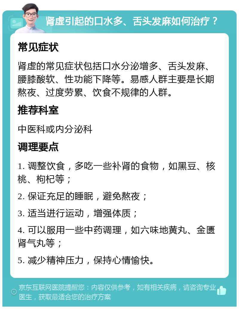 肾虚引起的口水多、舌头发麻如何治疗？ 常见症状 肾虚的常见症状包括口水分泌增多、舌头发麻、腰膝酸软、性功能下降等。易感人群主要是长期熬夜、过度劳累、饮食不规律的人群。 推荐科室 中医科或内分泌科 调理要点 1. 调整饮食，多吃一些补肾的食物，如黑豆、核桃、枸杞等； 2. 保证充足的睡眠，避免熬夜； 3. 适当进行运动，增强体质； 4. 可以服用一些中药调理，如六味地黄丸、金匮肾气丸等； 5. 减少精神压力，保持心情愉快。