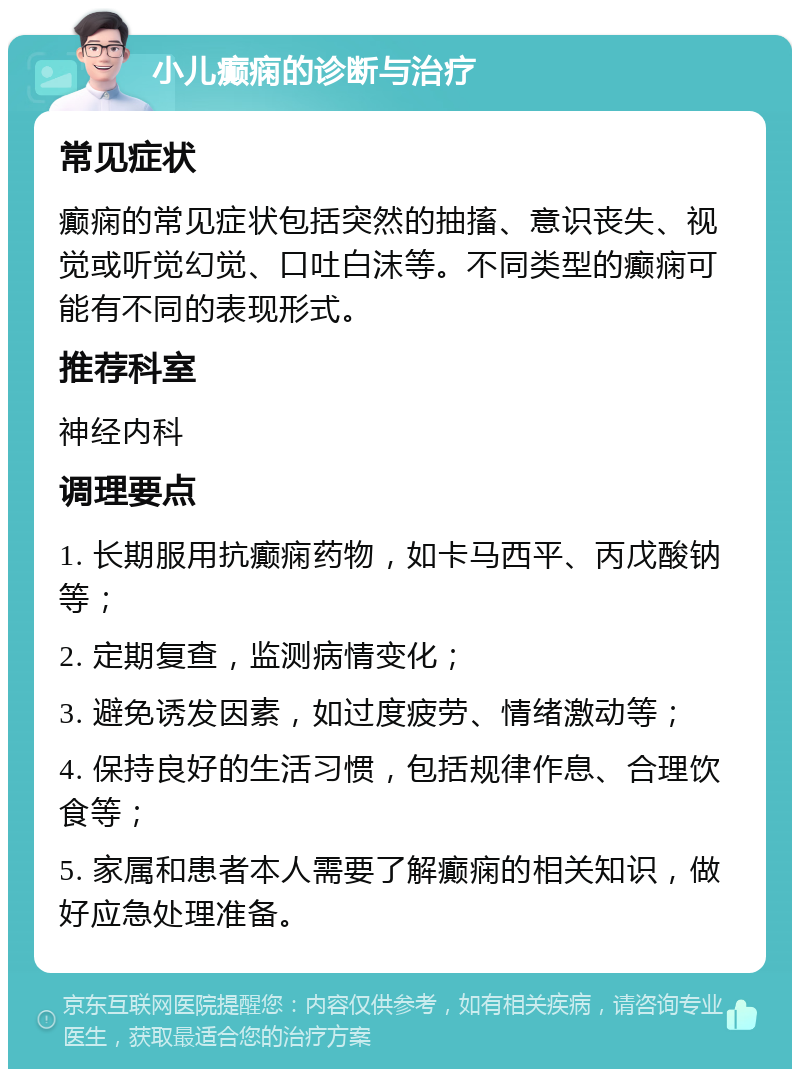 小儿癫痫的诊断与治疗 常见症状 癫痫的常见症状包括突然的抽搐、意识丧失、视觉或听觉幻觉、口吐白沫等。不同类型的癫痫可能有不同的表现形式。 推荐科室 神经内科 调理要点 1. 长期服用抗癫痫药物，如卡马西平、丙戊酸钠等； 2. 定期复查，监测病情变化； 3. 避免诱发因素，如过度疲劳、情绪激动等； 4. 保持良好的生活习惯，包括规律作息、合理饮食等； 5. 家属和患者本人需要了解癫痫的相关知识，做好应急处理准备。