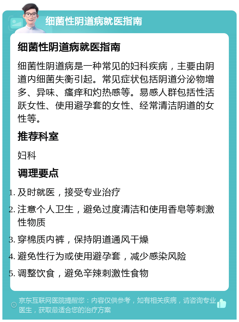 细菌性阴道病就医指南 细菌性阴道病就医指南 细菌性阴道病是一种常见的妇科疾病，主要由阴道内细菌失衡引起。常见症状包括阴道分泌物增多、异味、瘙痒和灼热感等。易感人群包括性活跃女性、使用避孕套的女性、经常清洁阴道的女性等。 推荐科室 妇科 调理要点 及时就医，接受专业治疗 注意个人卫生，避免过度清洁和使用香皂等刺激性物质 穿棉质内裤，保持阴道通风干燥 避免性行为或使用避孕套，减少感染风险 调整饮食，避免辛辣刺激性食物