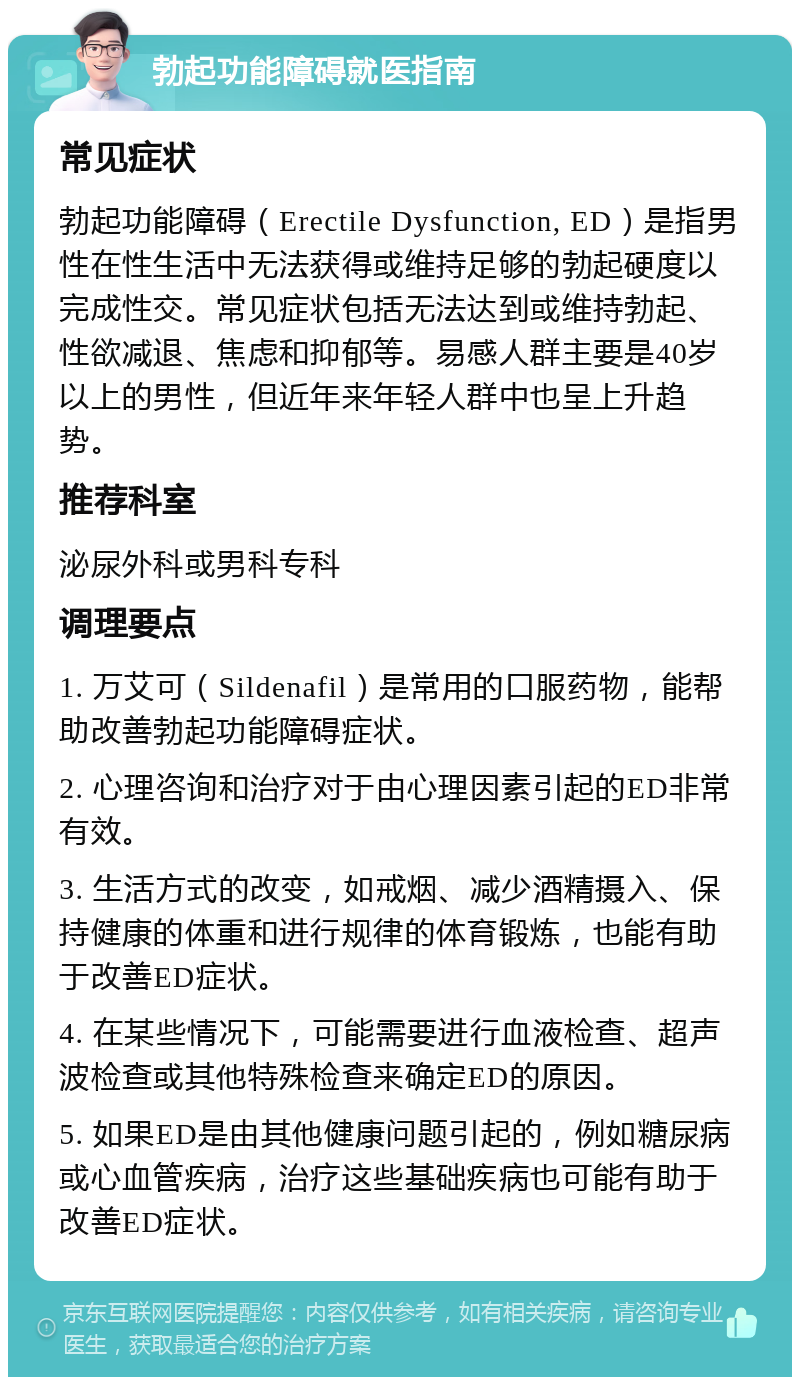 勃起功能障碍就医指南 常见症状 勃起功能障碍（Erectile Dysfunction, ED）是指男性在性生活中无法获得或维持足够的勃起硬度以完成性交。常见症状包括无法达到或维持勃起、性欲减退、焦虑和抑郁等。易感人群主要是40岁以上的男性，但近年来年轻人群中也呈上升趋势。 推荐科室 泌尿外科或男科专科 调理要点 1. 万艾可（Sildenafil）是常用的口服药物，能帮助改善勃起功能障碍症状。 2. 心理咨询和治疗对于由心理因素引起的ED非常有效。 3. 生活方式的改变，如戒烟、减少酒精摄入、保持健康的体重和进行规律的体育锻炼，也能有助于改善ED症状。 4. 在某些情况下，可能需要进行血液检查、超声波检查或其他特殊检查来确定ED的原因。 5. 如果ED是由其他健康问题引起的，例如糖尿病或心血管疾病，治疗这些基础疾病也可能有助于改善ED症状。