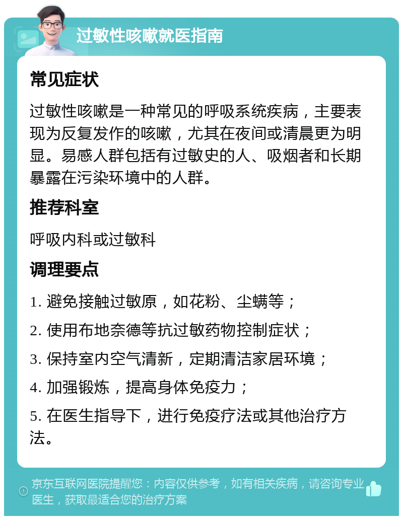 过敏性咳嗽就医指南 常见症状 过敏性咳嗽是一种常见的呼吸系统疾病，主要表现为反复发作的咳嗽，尤其在夜间或清晨更为明显。易感人群包括有过敏史的人、吸烟者和长期暴露在污染环境中的人群。 推荐科室 呼吸内科或过敏科 调理要点 1. 避免接触过敏原，如花粉、尘螨等； 2. 使用布地奈德等抗过敏药物控制症状； 3. 保持室内空气清新，定期清洁家居环境； 4. 加强锻炼，提高身体免疫力； 5. 在医生指导下，进行免疫疗法或其他治疗方法。