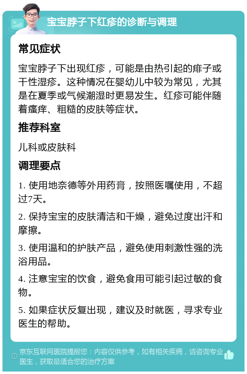 宝宝脖子下红疹的诊断与调理 常见症状 宝宝脖子下出现红疹，可能是由热引起的痱子或干性湿疹。这种情况在婴幼儿中较为常见，尤其是在夏季或气候潮湿时更易发生。红疹可能伴随着瘙痒、粗糙的皮肤等症状。 推荐科室 儿科或皮肤科 调理要点 1. 使用地奈德等外用药膏，按照医嘱使用，不超过7天。 2. 保持宝宝的皮肤清洁和干燥，避免过度出汗和摩擦。 3. 使用温和的护肤产品，避免使用刺激性强的洗浴用品。 4. 注意宝宝的饮食，避免食用可能引起过敏的食物。 5. 如果症状反复出现，建议及时就医，寻求专业医生的帮助。