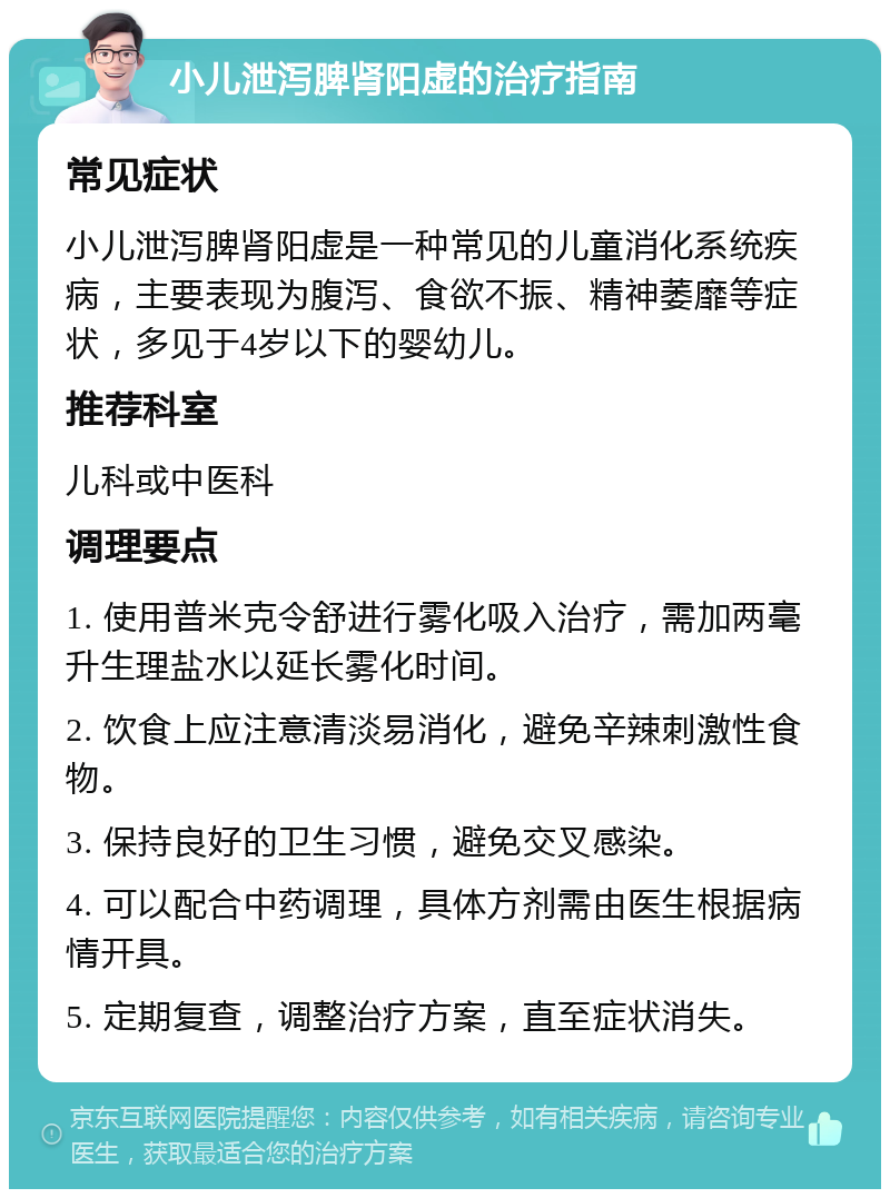 小儿泄泻脾肾阳虚的治疗指南 常见症状 小儿泄泻脾肾阳虚是一种常见的儿童消化系统疾病，主要表现为腹泻、食欲不振、精神萎靡等症状，多见于4岁以下的婴幼儿。 推荐科室 儿科或中医科 调理要点 1. 使用普米克令舒进行雾化吸入治疗，需加两毫升生理盐水以延长雾化时间。 2. 饮食上应注意清淡易消化，避免辛辣刺激性食物。 3. 保持良好的卫生习惯，避免交叉感染。 4. 可以配合中药调理，具体方剂需由医生根据病情开具。 5. 定期复查，调整治疗方案，直至症状消失。