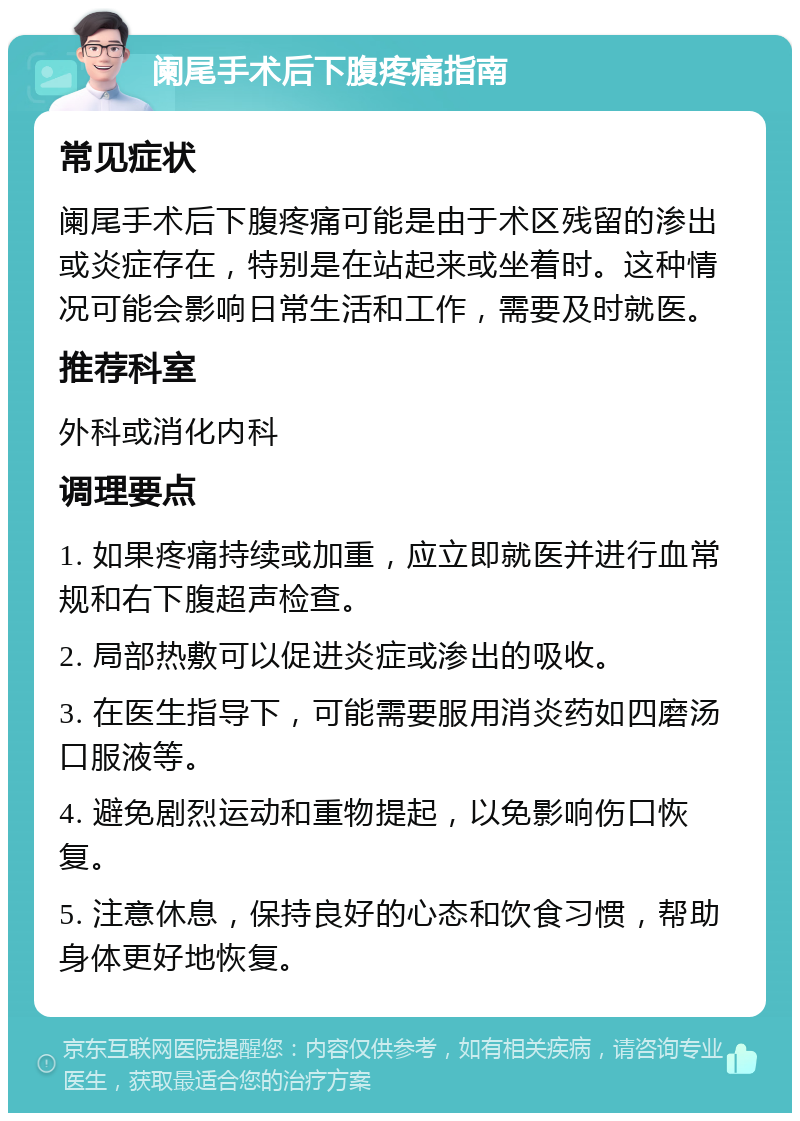 阑尾手术后下腹疼痛指南 常见症状 阑尾手术后下腹疼痛可能是由于术区残留的渗出或炎症存在，特别是在站起来或坐着时。这种情况可能会影响日常生活和工作，需要及时就医。 推荐科室 外科或消化内科 调理要点 1. 如果疼痛持续或加重，应立即就医并进行血常规和右下腹超声检查。 2. 局部热敷可以促进炎症或渗出的吸收。 3. 在医生指导下，可能需要服用消炎药如四磨汤口服液等。 4. 避免剧烈运动和重物提起，以免影响伤口恢复。 5. 注意休息，保持良好的心态和饮食习惯，帮助身体更好地恢复。