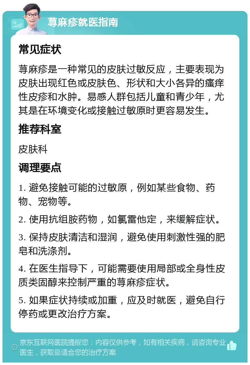 荨麻疹就医指南 常见症状 荨麻疹是一种常见的皮肤过敏反应，主要表现为皮肤出现红色或皮肤色、形状和大小各异的瘙痒性皮疹和水肿。易感人群包括儿童和青少年，尤其是在环境变化或接触过敏原时更容易发生。 推荐科室 皮肤科 调理要点 1. 避免接触可能的过敏原，例如某些食物、药物、宠物等。 2. 使用抗组胺药物，如氯雷他定，来缓解症状。 3. 保持皮肤清洁和湿润，避免使用刺激性强的肥皂和洗涤剂。 4. 在医生指导下，可能需要使用局部或全身性皮质类固醇来控制严重的荨麻疹症状。 5. 如果症状持续或加重，应及时就医，避免自行停药或更改治疗方案。