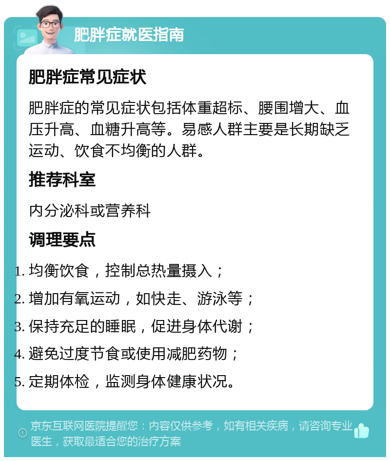 肥胖症就医指南 肥胖症常见症状 肥胖症的常见症状包括体重超标、腰围增大、血压升高、血糖升高等。易感人群主要是长期缺乏运动、饮食不均衡的人群。 推荐科室 内分泌科或营养科 调理要点 均衡饮食，控制总热量摄入； 增加有氧运动，如快走、游泳等； 保持充足的睡眠，促进身体代谢； 避免过度节食或使用减肥药物； 定期体检，监测身体健康状况。