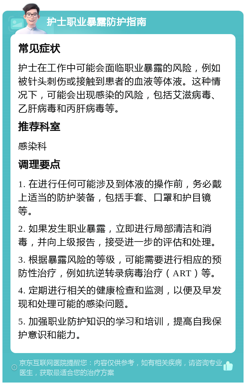 护士职业暴露防护指南 常见症状 护士在工作中可能会面临职业暴露的风险，例如被针头刺伤或接触到患者的血液等体液。这种情况下，可能会出现感染的风险，包括艾滋病毒、乙肝病毒和丙肝病毒等。 推荐科室 感染科 调理要点 1. 在进行任何可能涉及到体液的操作前，务必戴上适当的防护装备，包括手套、口罩和护目镜等。 2. 如果发生职业暴露，立即进行局部清洁和消毒，并向上级报告，接受进一步的评估和处理。 3. 根据暴露风险的等级，可能需要进行相应的预防性治疗，例如抗逆转录病毒治疗（ART）等。 4. 定期进行相关的健康检查和监测，以便及早发现和处理可能的感染问题。 5. 加强职业防护知识的学习和培训，提高自我保护意识和能力。