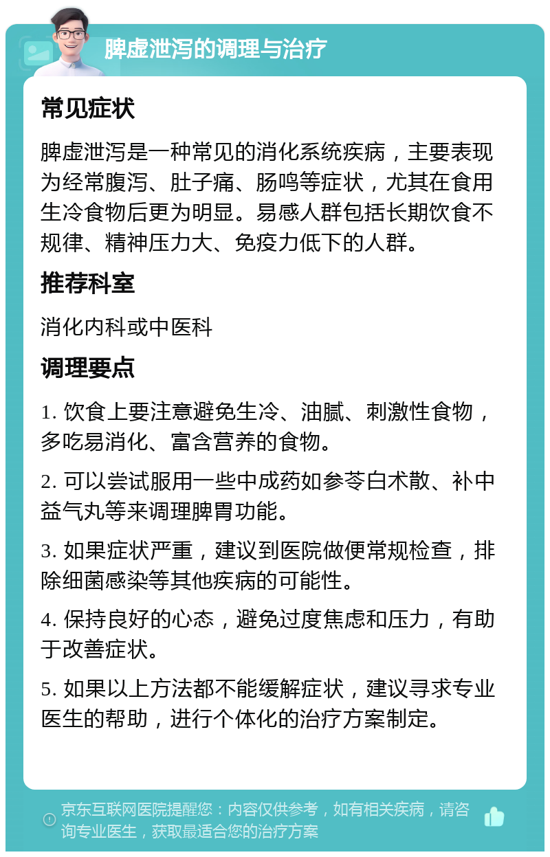 脾虚泄泻的调理与治疗 常见症状 脾虚泄泻是一种常见的消化系统疾病，主要表现为经常腹泻、肚子痛、肠鸣等症状，尤其在食用生冷食物后更为明显。易感人群包括长期饮食不规律、精神压力大、免疫力低下的人群。 推荐科室 消化内科或中医科 调理要点 1. 饮食上要注意避免生冷、油腻、刺激性食物，多吃易消化、富含营养的食物。 2. 可以尝试服用一些中成药如参苓白术散、补中益气丸等来调理脾胃功能。 3. 如果症状严重，建议到医院做便常规检查，排除细菌感染等其他疾病的可能性。 4. 保持良好的心态，避免过度焦虑和压力，有助于改善症状。 5. 如果以上方法都不能缓解症状，建议寻求专业医生的帮助，进行个体化的治疗方案制定。